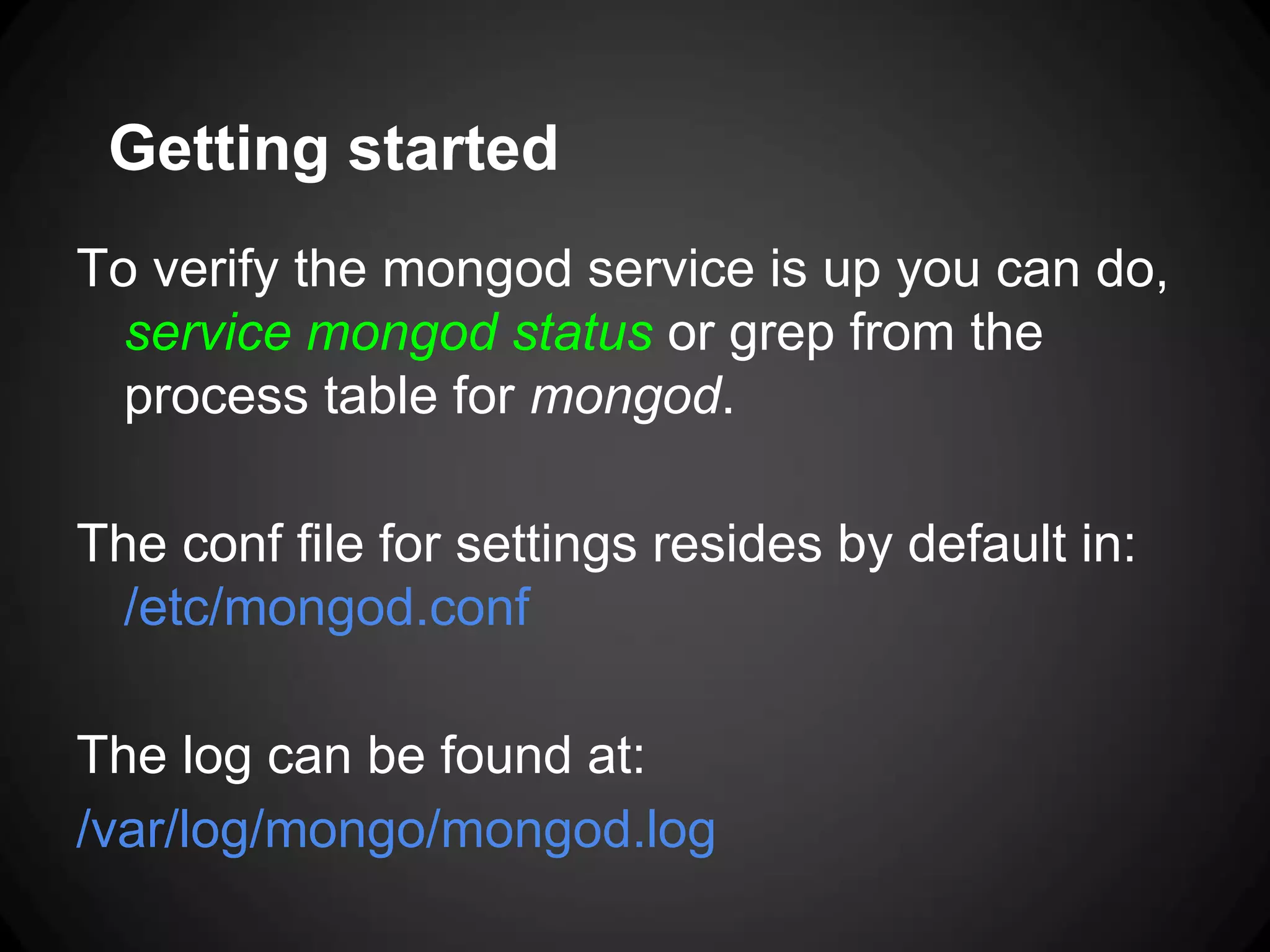 Getting started
To verify the mongod service is up you can do,
service mongod status or grep from the
process table for mongod.

The conf file for settings resides by default in:
/etc/mongod.conf
The log can be found at:
/var/log/mongo/mongod.log

 