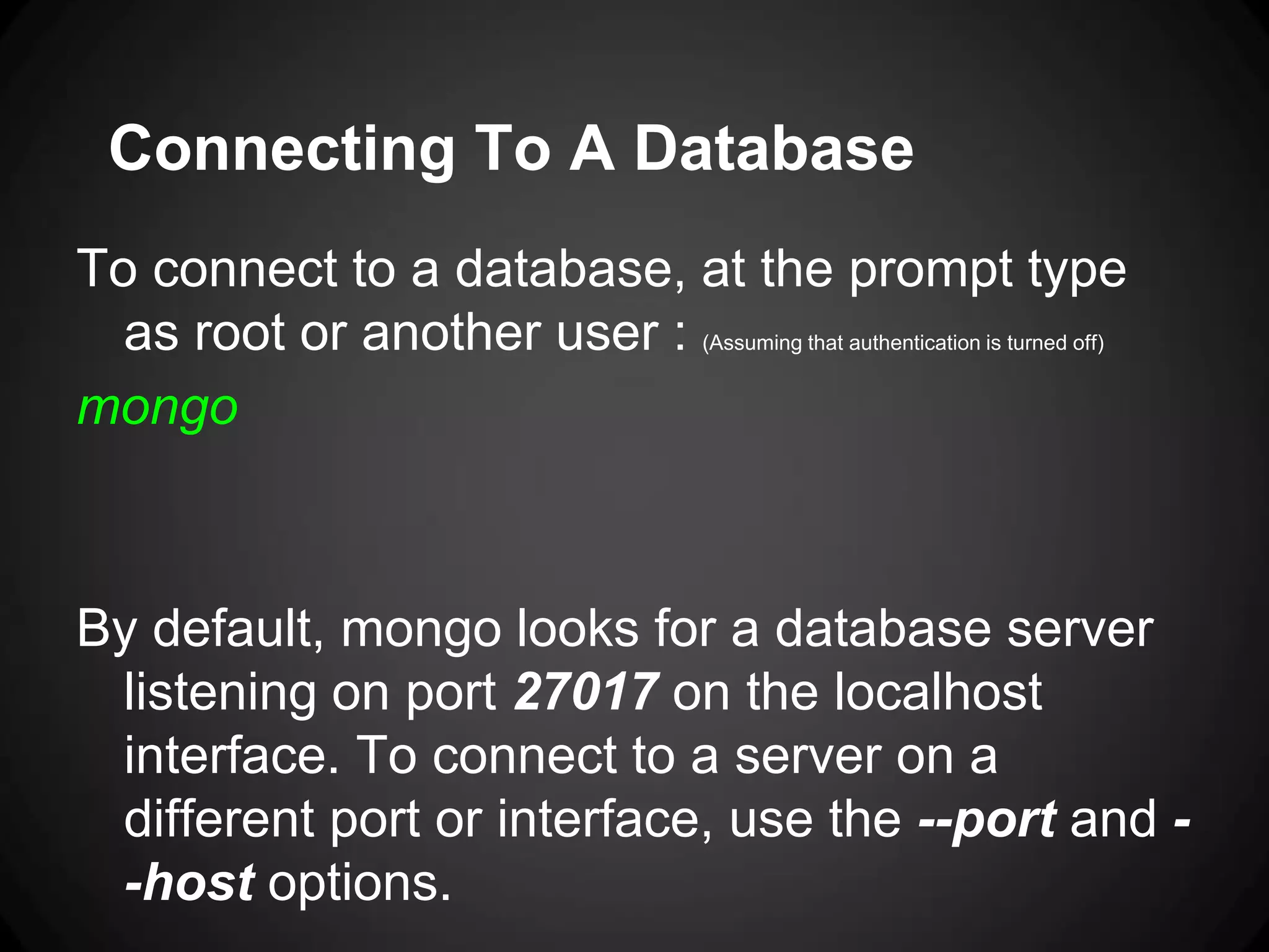 Connecting To A Database
To connect to a database, at the prompt type
as root or another user : (Assuming that authentication is turned off)
mongo

By default, mongo looks for a database server
listening on port 27017 on the localhost
interface. To connect to a server on a
different port or interface, use the --port and -host options.

 
