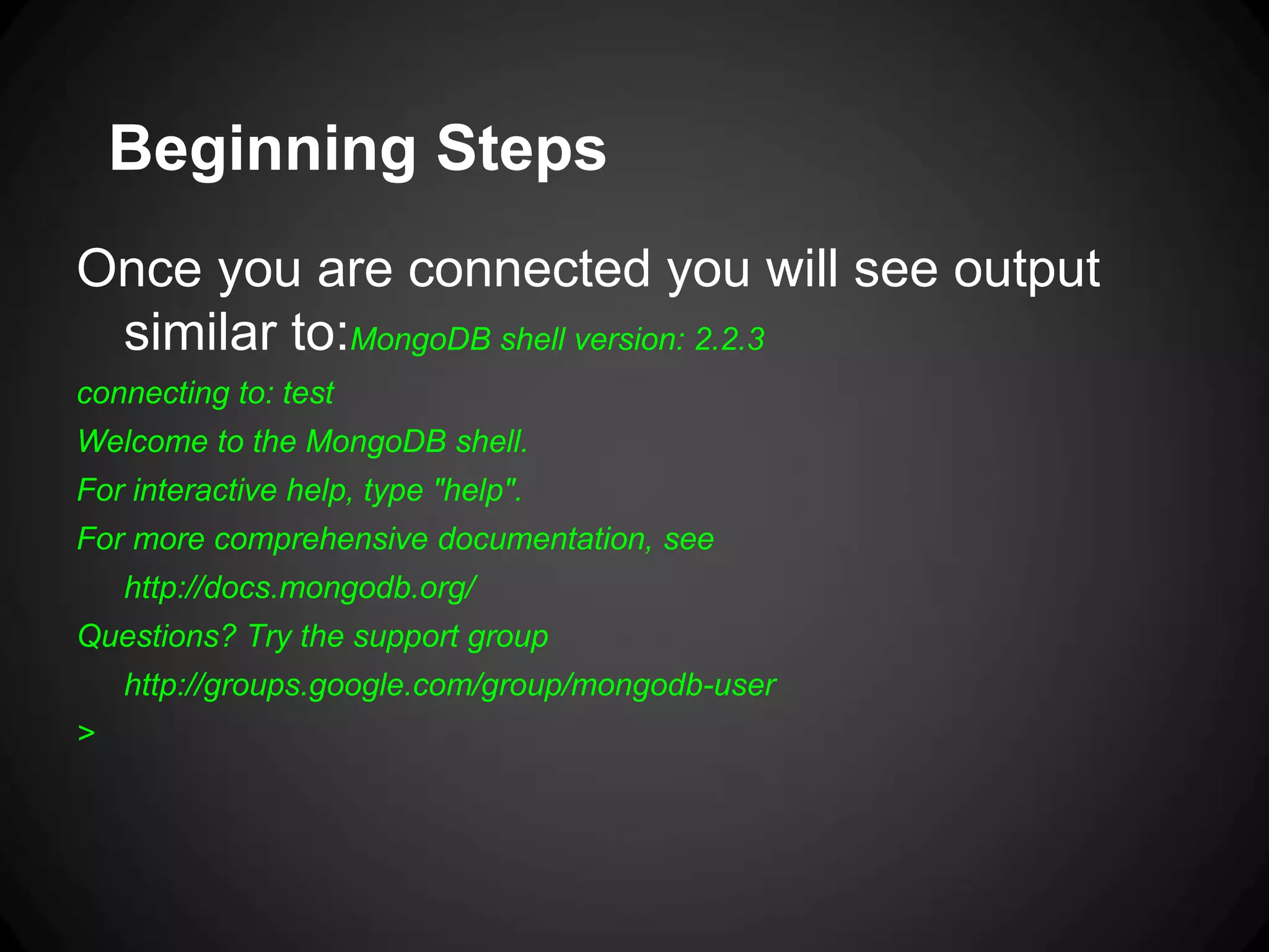 Beginning Steps
Once you are connected you will see output
similar to:MongoDB shell version: 2.2.3
connecting to: test
Welcome to the MongoDB shell.
For interactive help, type "help".

For more comprehensive documentation, see
http://docs.mongodb.org/
Questions? Try the support group
http://groups.google.com/group/mongodb-user

>

 