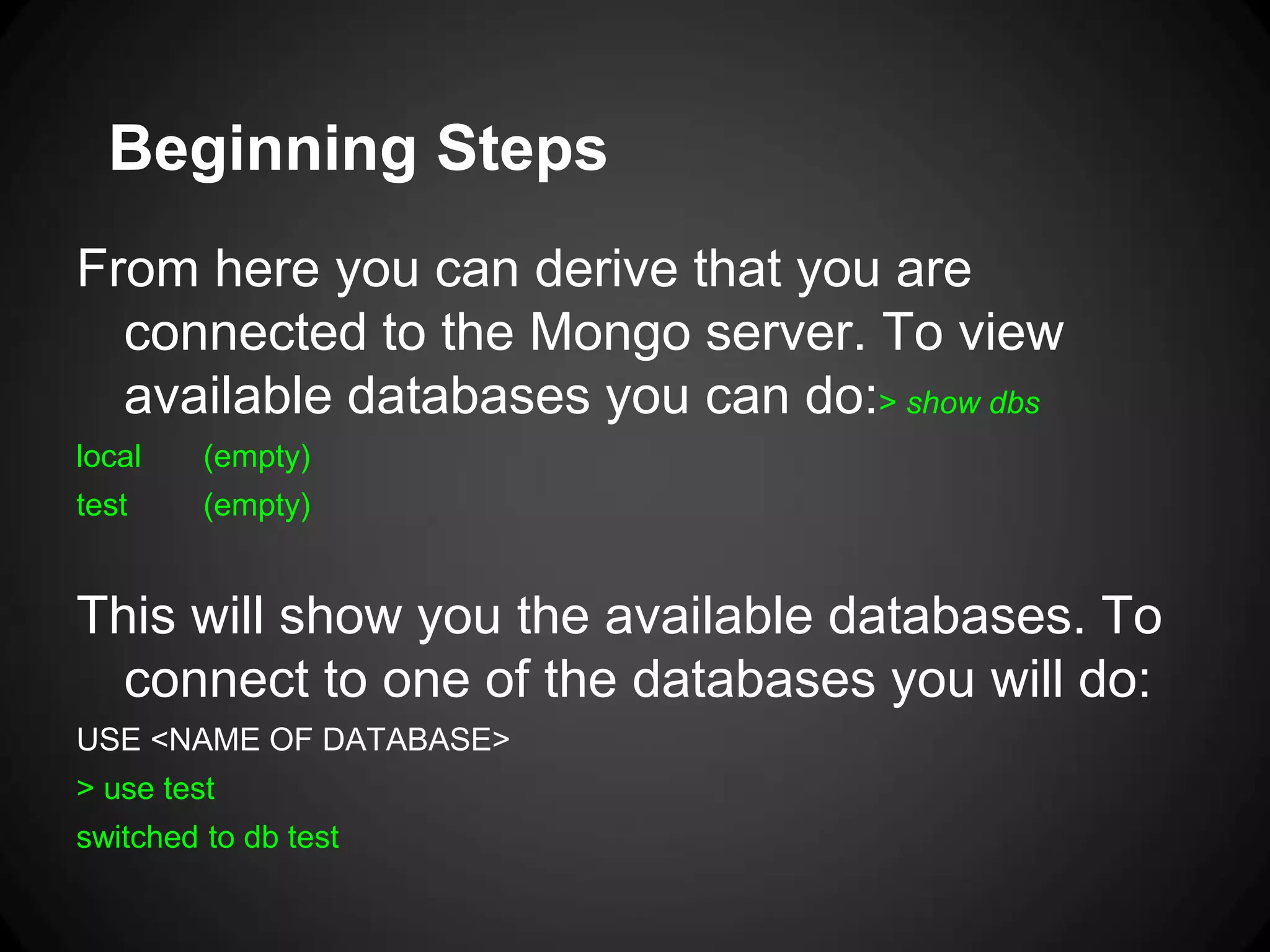 Beginning Steps
From here you can derive that you are
connected to the Mongo server. To view
available databases you can do:> show dbs
local

(empty)

test

(empty)

This will show you the available databases. To
connect to one of the databases you will do:
USE <NAME OF DATABASE>
> use test
switched to db test

 