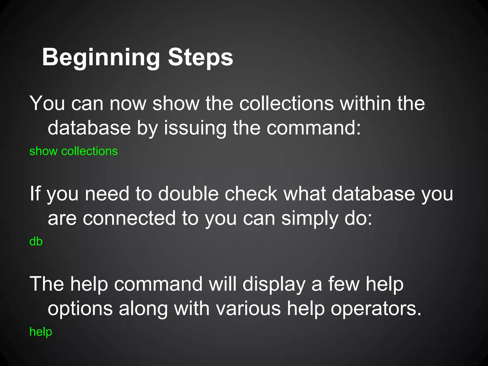 Beginning Steps
You can now show the collections within the
database by issuing the command:
show collections

If you need to double check what database you
are connected to you can simply do:
db

The help command will display a few help
options along with various help operators.
help

 