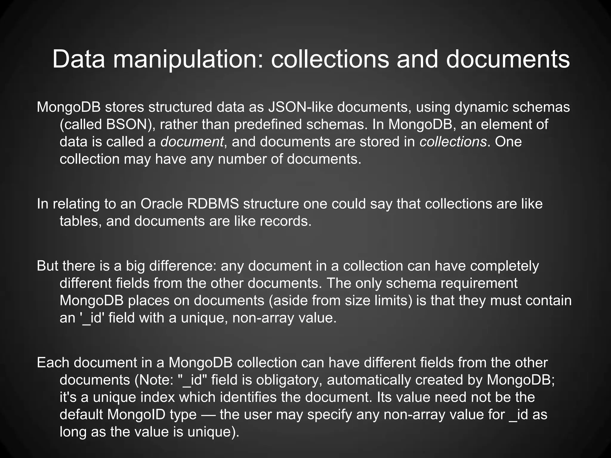 Data manipulation: collections and documents
MongoDB stores structured data as JSON-like documents, using dynamic schemas
(called BSON), rather than predefined schemas. In MongoDB, an element of
data is called a document, and documents are stored in collections. One
collection may have any number of documents.
In relating to an Oracle RDBMS structure one could say that collections are like
tables, and documents are like records.
But there is a big difference: any document in a collection can have completely
different fields from the other documents. The only schema requirement
MongoDB places on documents (aside from size limits) is that they must contain
an '_id' field with a unique, non-array value.
Each document in a MongoDB collection can have different fields from the other
documents (Note: "_id" field is obligatory, automatically created by MongoDB;
it's a unique index which identifies the document. Its value need not be the
default MongoID type — the user may specify any non-array value for _id as
long as the value is unique).

 