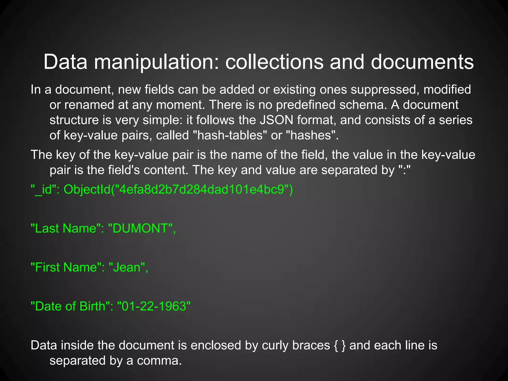 Data manipulation: collections and documents
In a document, new fields can be added or existing ones suppressed, modified
or renamed at any moment. There is no predefined schema. A document
structure is very simple: it follows the JSON format, and consists of a series
of key-value pairs, called "hash-tables" or "hashes".
The key of the key-value pair is the name of the field, the value in the key-value
pair is the field's content. The key and value are separated by ":"
"_id": ObjectId("4efa8d2b7d284dad101e4bc9")
"Last Name": "DUMONT",
"First Name": "Jean",
"Date of Birth": "01-22-1963"
Data inside the document is enclosed by curly braces { } and each line is
separated by a comma.

 