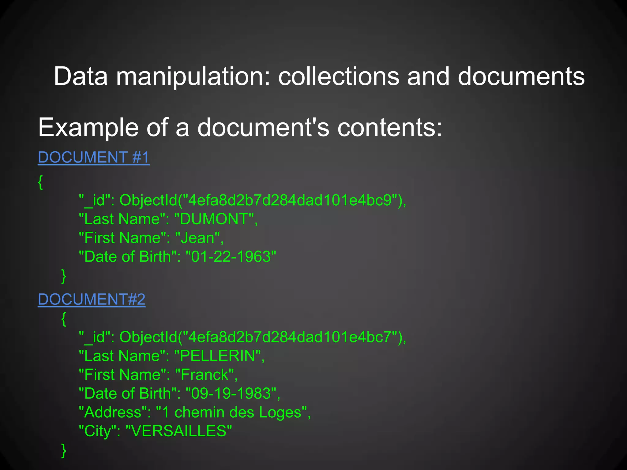 Data manipulation: collections and documents
Example of a document's contents:
DOCUMENT #1
{
"_id": ObjectId("4efa8d2b7d284dad101e4bc9"),
"Last Name": "DUMONT",
"First Name": "Jean",
"Date of Birth": "01-22-1963"
}
DOCUMENT#2
{
"_id": ObjectId("4efa8d2b7d284dad101e4bc7"),
"Last Name": "PELLERIN",
"First Name": "Franck",
"Date of Birth": "09-19-1983",
"Address": "1 chemin des Loges",
"City": "VERSAILLES"
}

 