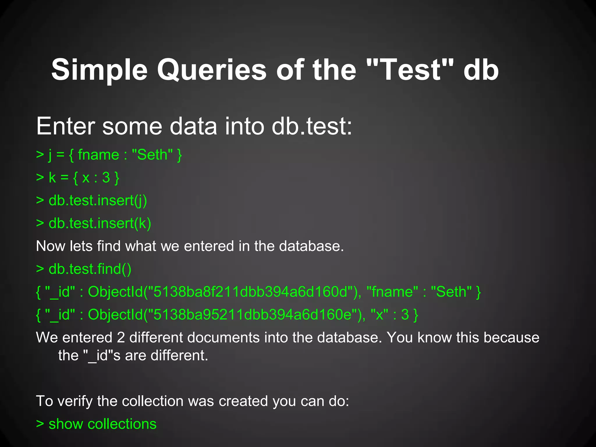 Simple Queries of the "Test" db
Enter some data into db.test:
> j = { fname : "Seth" }
>k={x:3}
> db.test.insert(j)
> db.test.insert(k)

Now lets find what we entered in the database.
> db.test.find()
{ "_id" : ObjectId("5138ba8f211dbb394a6d160d"), "fname" : "Seth" }
{ "_id" : ObjectId("5138ba95211dbb394a6d160e"), "x" : 3 }
We entered 2 different documents into the database. You know this because
the "_id"s are different.
To verify the collection was created you can do:
> show collections

 