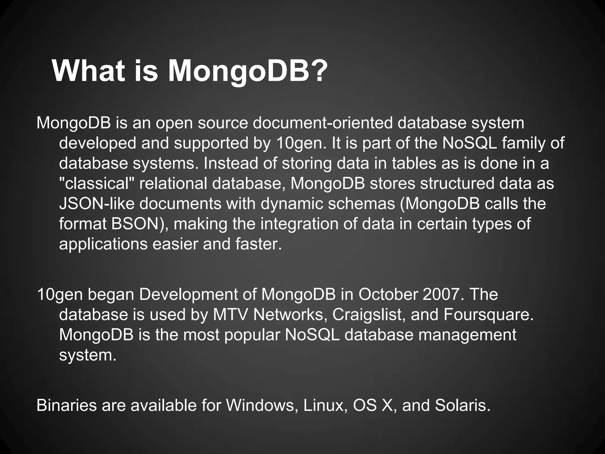 What is MongoDB?
MongoDB is an open source document-oriented database system
developed and supported by 10gen. It is part of the NoSQL family of
database systems. Instead of storing data in tables as is done in a
"classical" relational database, MongoDB stores structured data as
JSON-like documents with dynamic schemas (MongoDB calls the
format BSON), making the integration of data in certain types of
applications easier and faster.
10gen began Development of MongoDB in October 2007. The
database is used by MTV Networks, Craigslist, and Foursquare.
MongoDB is the most popular NoSQL database management
system.
Binaries are available for Windows, Linux, OS X, and Solaris.

 
