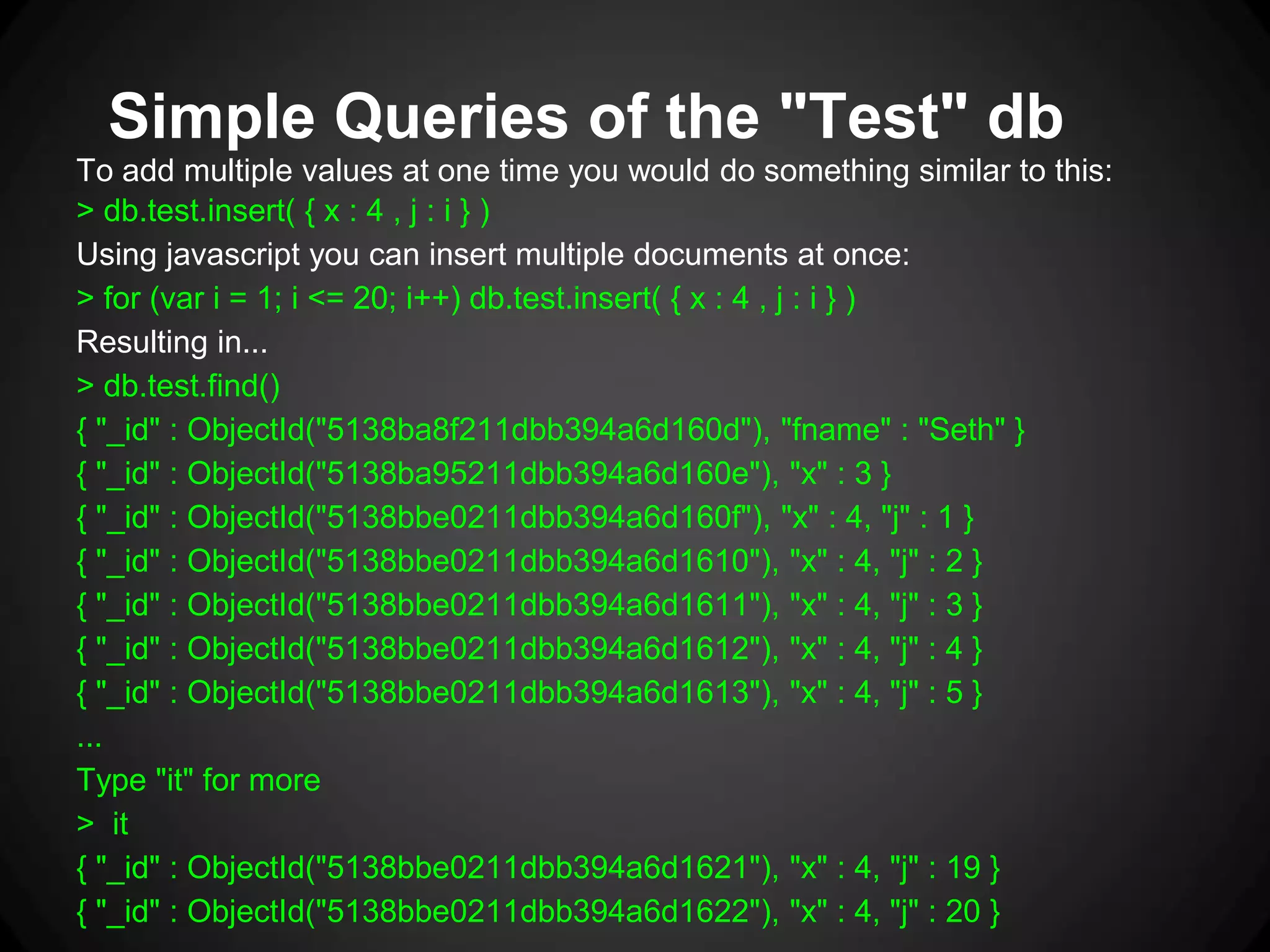 Simple Queries of the "Test" db
To add multiple values at one time you would do something similar to this:
> db.test.insert( { x : 4 , j : i } )
Using javascript you can insert multiple documents at once:
> for (var i = 1; i <= 20; i++) db.test.insert( { x : 4 , j : i } )
Resulting in...
> db.test.find()
{ "_id" : ObjectId("5138ba8f211dbb394a6d160d"), "fname" : "Seth" }
{ "_id" : ObjectId("5138ba95211dbb394a6d160e"), "x" : 3 }
{ "_id" : ObjectId("5138bbe0211dbb394a6d160f"), "x" : 4, "j" : 1 }
{ "_id" : ObjectId("5138bbe0211dbb394a6d1610"), "x" : 4, "j" : 2 }
{ "_id" : ObjectId("5138bbe0211dbb394a6d1611"), "x" : 4, "j" : 3 }
{ "_id" : ObjectId("5138bbe0211dbb394a6d1612"), "x" : 4, "j" : 4 }
{ "_id" : ObjectId("5138bbe0211dbb394a6d1613"), "x" : 4, "j" : 5 }
...
Type "it" for more
> it
{ "_id" : ObjectId("5138bbe0211dbb394a6d1621"), "x" : 4, "j" : 19 }
{ "_id" : ObjectId("5138bbe0211dbb394a6d1622"), "x" : 4, "j" : 20 }

 