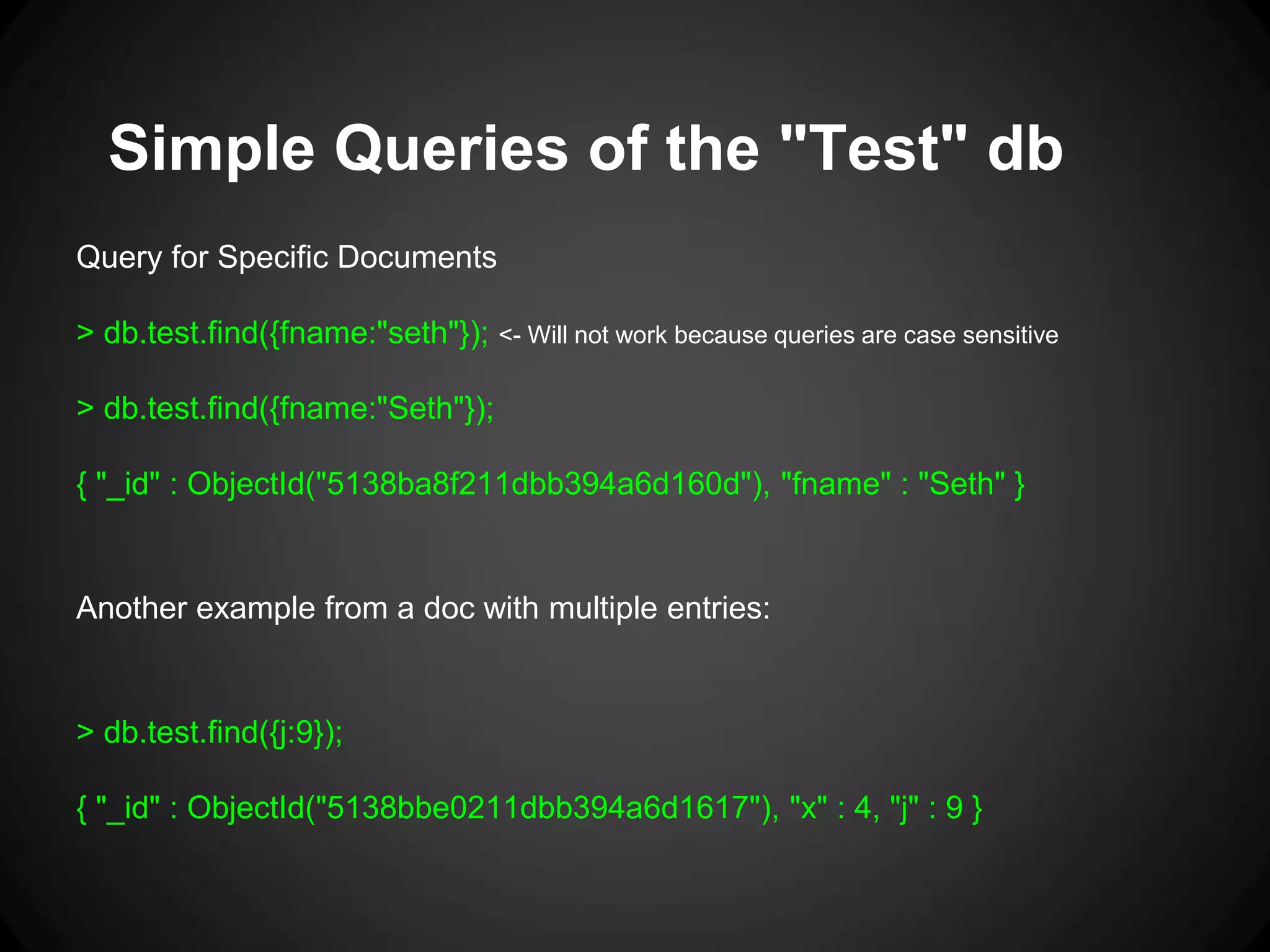 Simple Queries of the "Test" db
Query for Specific Documents

> db.test.find({fname:"seth"}); <- Will not work because queries are case sensitive
> db.test.find({fname:"Seth"});
{ "_id" : ObjectId("5138ba8f211dbb394a6d160d"), "fname" : "Seth" }

Another example from a doc with multiple entries:

> db.test.find({j:9});
{ "_id" : ObjectId("5138bbe0211dbb394a6d1617"), "x" : 4, "j" : 9 }

 