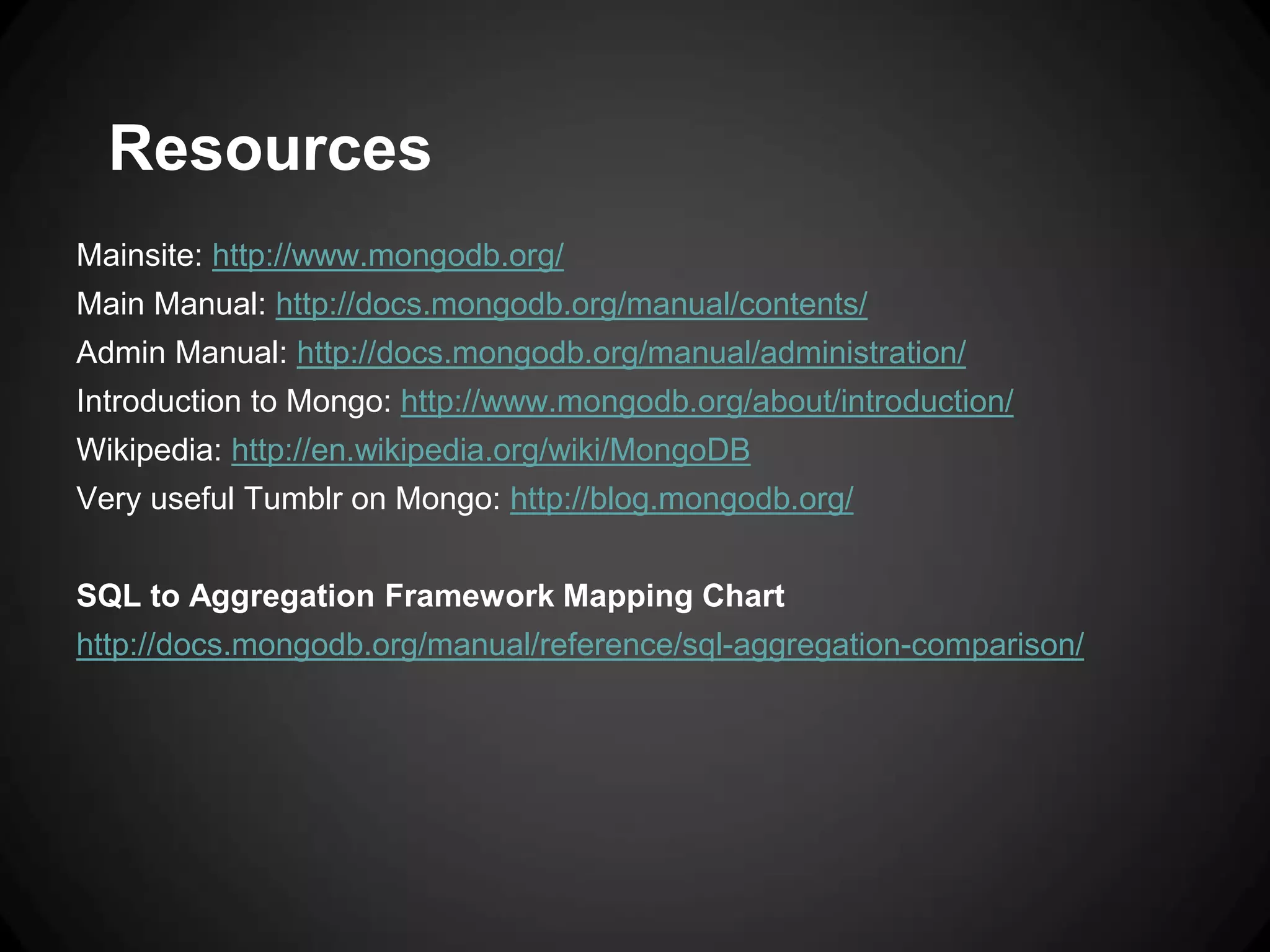 Resources
Mainsite: http://www.mongodb.org/
Main Manual: http://docs.mongodb.org/manual/contents/
Admin Manual: http://docs.mongodb.org/manual/administration/
Introduction to Mongo: http://www.mongodb.org/about/introduction/
Wikipedia: http://en.wikipedia.org/wiki/MongoDB
Very useful Tumblr on Mongo: http://blog.mongodb.org/
SQL to Aggregation Framework Mapping Chart
http://docs.mongodb.org/manual/reference/sql-aggregation-comparison/

 