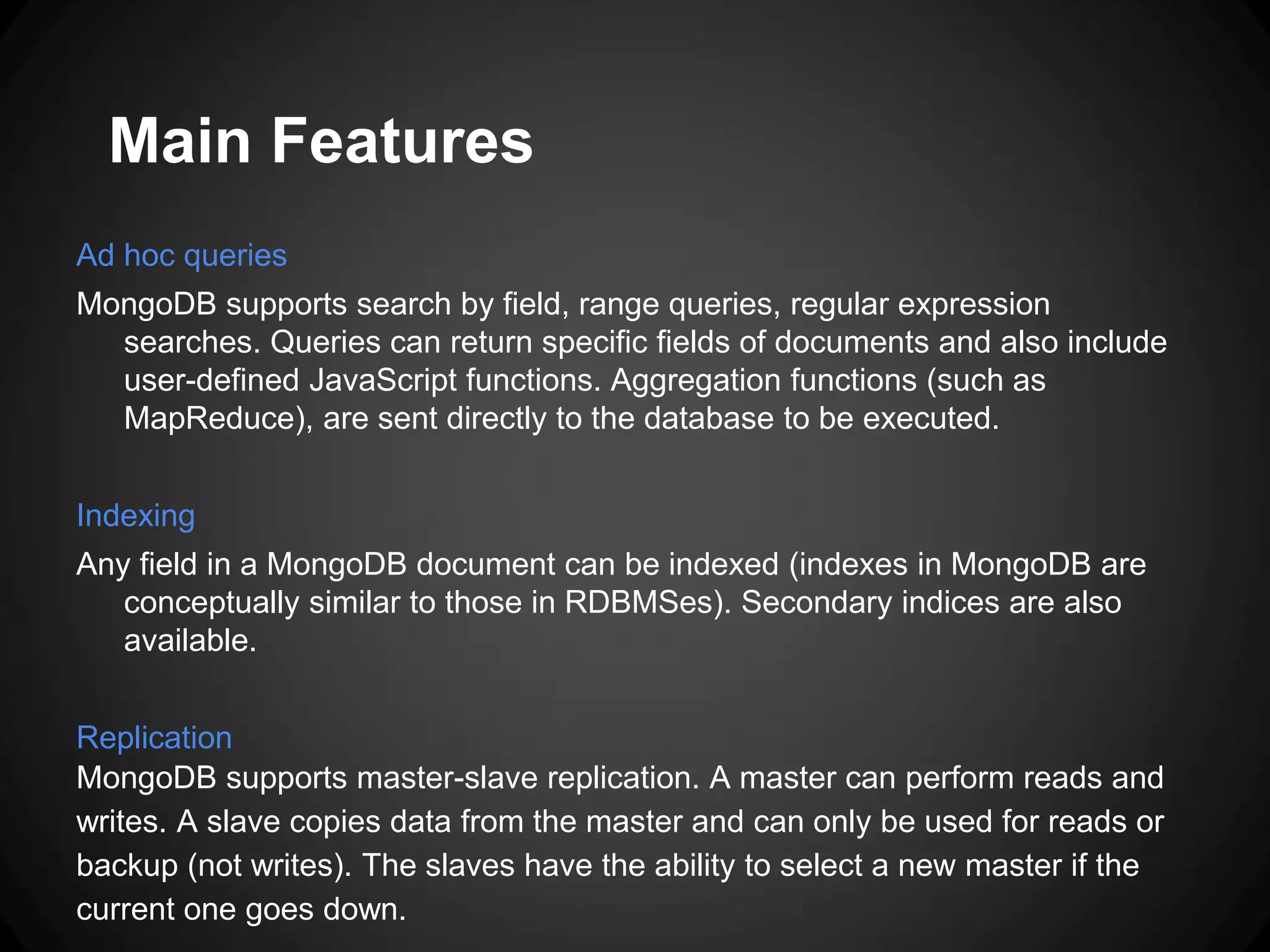 Main Features
Ad hoc queries
MongoDB supports search by field, range queries, regular expression
searches. Queries can return specific fields of documents and also include
user-defined JavaScript functions. Aggregation functions (such as
MapReduce), are sent directly to the database to be executed.
Indexing
Any field in a MongoDB document can be indexed (indexes in MongoDB are
conceptually similar to those in RDBMSes). Secondary indices are also
available.

Replication
MongoDB supports master-slave replication. A master can perform reads and
writes. A slave copies data from the master and can only be used for reads or
backup (not writes). The slaves have the ability to select a new master if the
current one goes down.

 