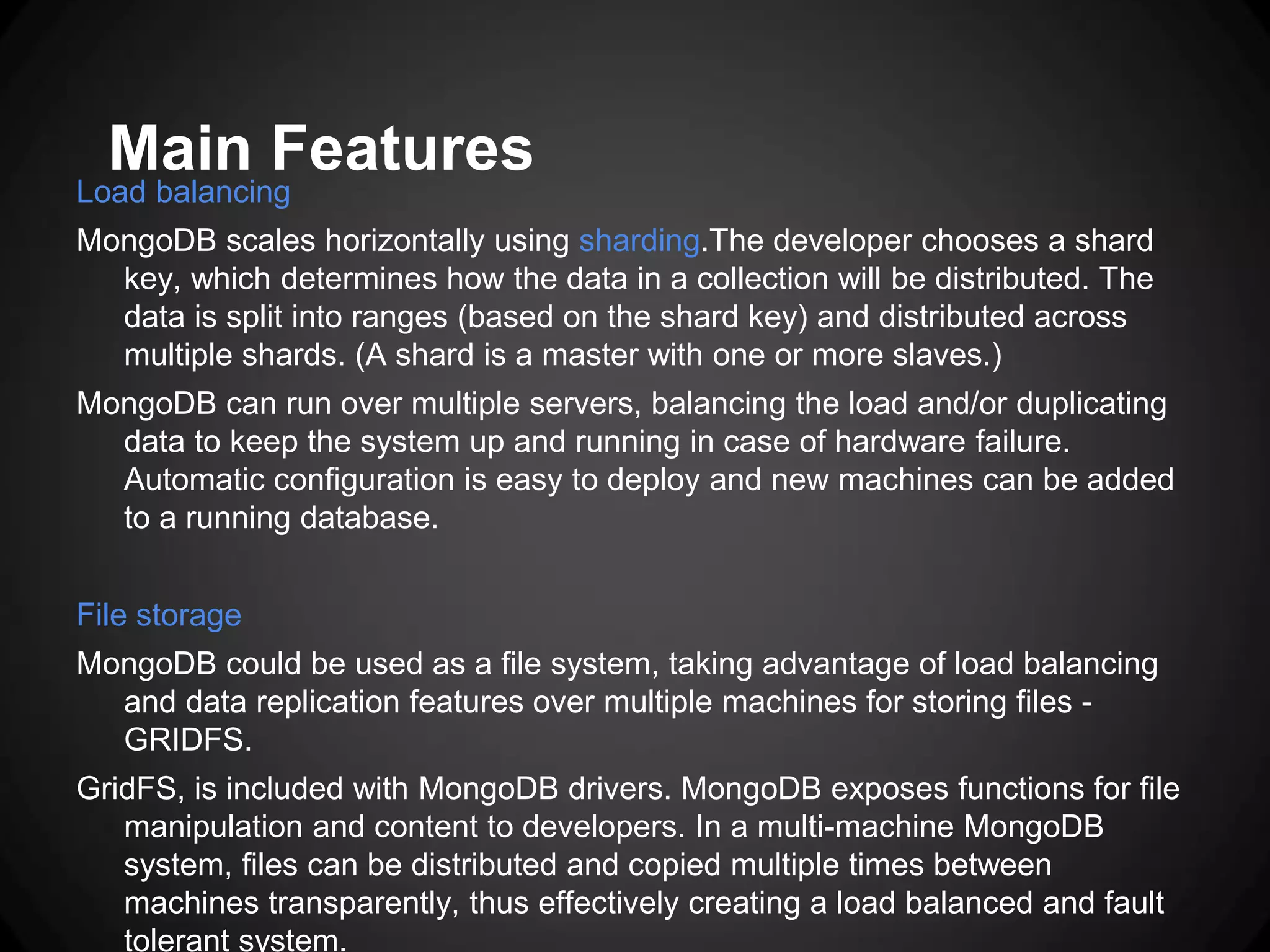 Main Features

Load balancing

MongoDB scales horizontally using sharding.The developer chooses a shard
key, which determines how the data in a collection will be distributed. The
data is split into ranges (based on the shard key) and distributed across
multiple shards. (A shard is a master with one or more slaves.)
MongoDB can run over multiple servers, balancing the load and/or duplicating
data to keep the system up and running in case of hardware failure.
Automatic configuration is easy to deploy and new machines can be added
to a running database.
File storage
MongoDB could be used as a file system, taking advantage of load balancing
and data replication features over multiple machines for storing files GRIDFS.
GridFS, is included with MongoDB drivers. MongoDB exposes functions for file
manipulation and content to developers. In a multi-machine MongoDB
system, files can be distributed and copied multiple times between
machines transparently, thus effectively creating a load balanced and fault
tolerant system.

 