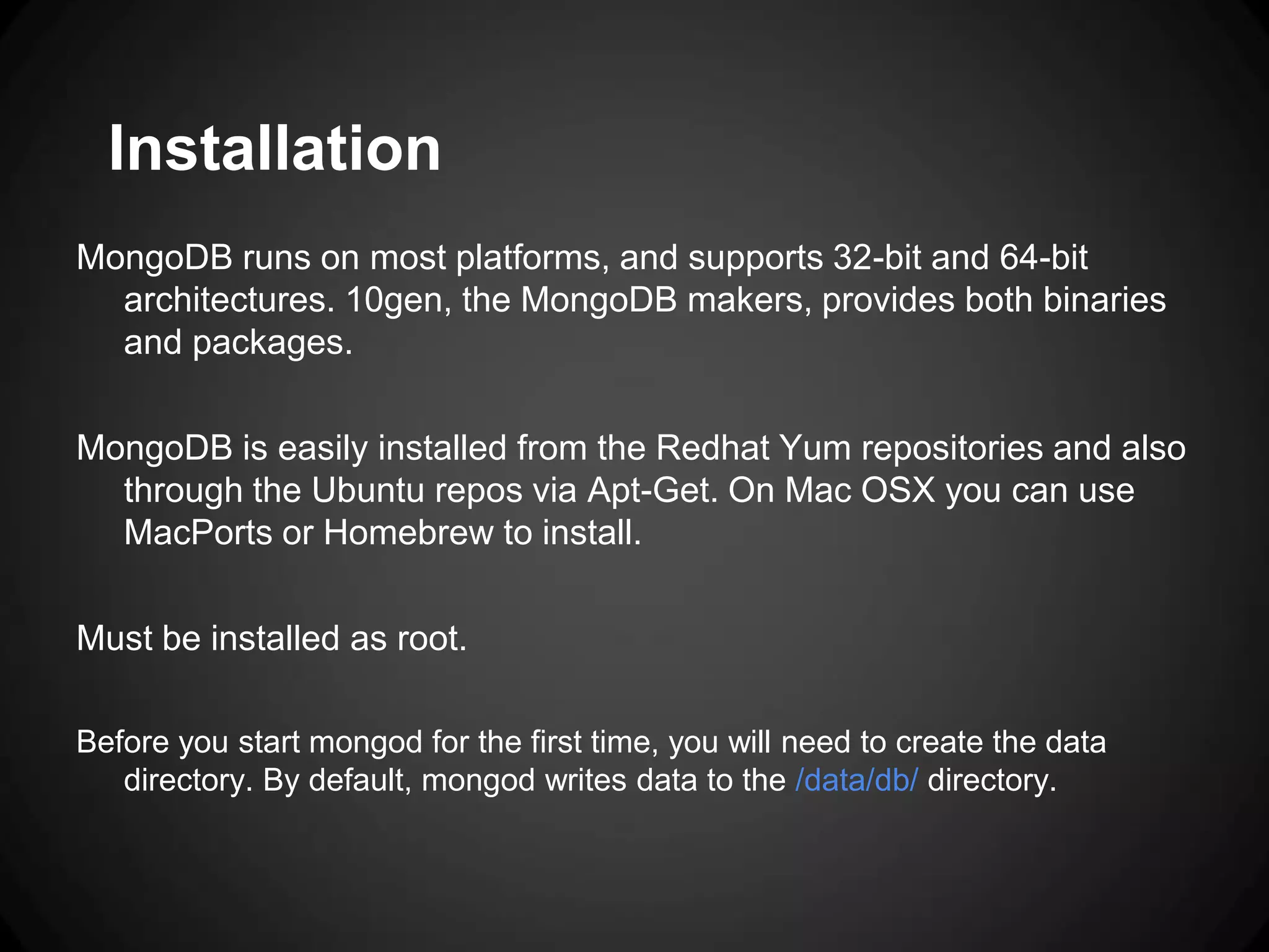 Installation
MongoDB runs on most platforms, and supports 32-bit and 64-bit
architectures. 10gen, the MongoDB makers, provides both binaries
and packages.
MongoDB is easily installed from the Redhat Yum repositories and also
through the Ubuntu repos via Apt-Get. On Mac OSX you can use
MacPorts or Homebrew to install.
Must be installed as root.
Before you start mongod for the first time, you will need to create the data
directory. By default, mongod writes data to the /data/db/ directory.

 