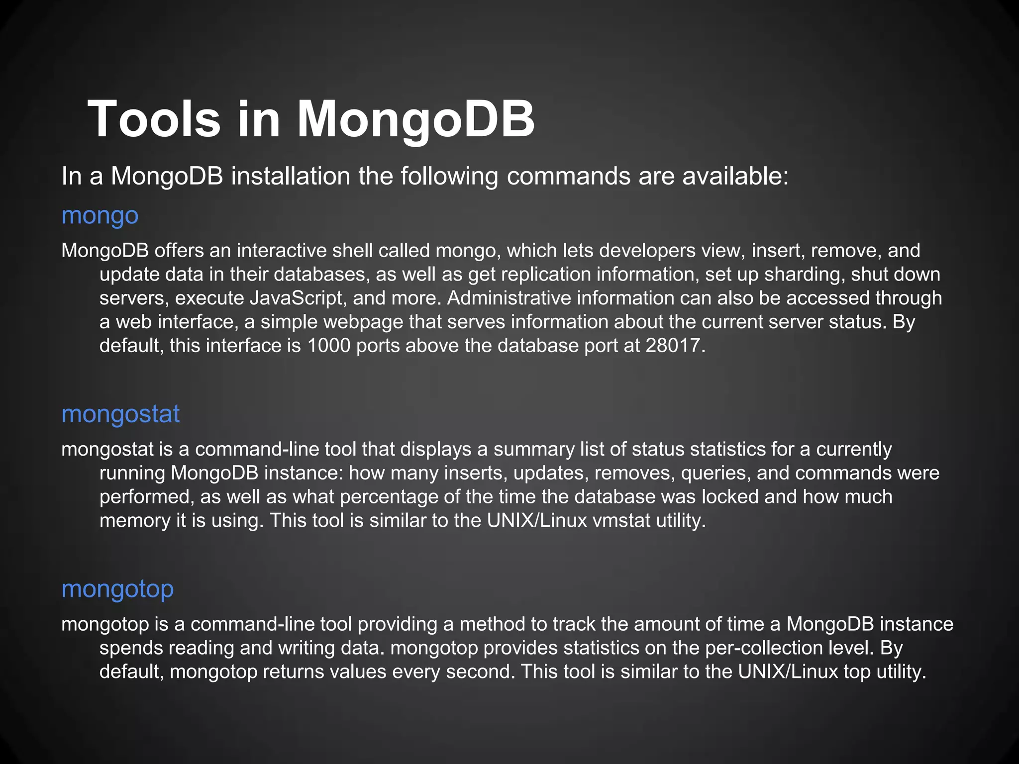 Tools in MongoDB
In a MongoDB installation the following commands are available:
mongo
MongoDB offers an interactive shell called mongo, which lets developers view, insert, remove, and
update data in their databases, as well as get replication information, set up sharding, shut down
servers, execute JavaScript, and more. Administrative information can also be accessed through
a web interface, a simple webpage that serves information about the current server status. By
default, this interface is 1000 ports above the database port at 28017.

mongostat
mongostat is a command-line tool that displays a summary list of status statistics for a currently
running MongoDB instance: how many inserts, updates, removes, queries, and commands were
performed, as well as what percentage of the time the database was locked and how much
memory it is using. This tool is similar to the UNIX/Linux vmstat utility.

mongotop
mongotop is a command-line tool providing a method to track the amount of time a MongoDB instance
spends reading and writing data. mongotop provides statistics on the per-collection level. By
default, mongotop returns values every second. This tool is similar to the UNIX/Linux top utility.

 
