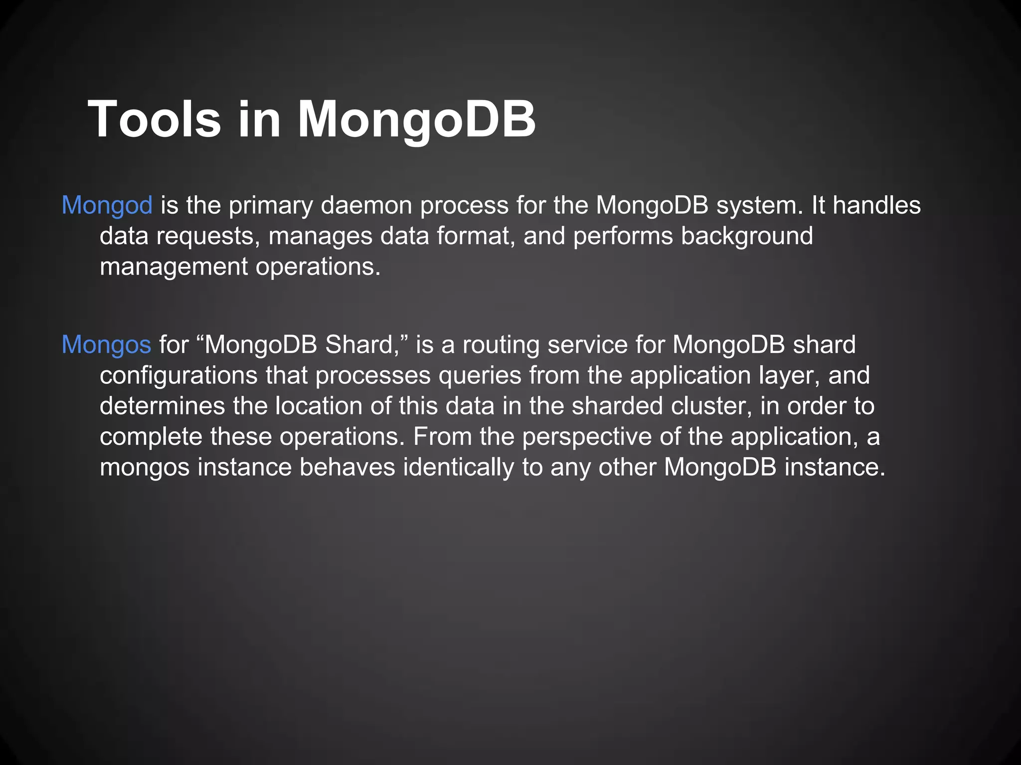Tools in MongoDB
Mongod is the primary daemon process for the MongoDB system. It handles
data requests, manages data format, and performs background
management operations.
Mongos for “MongoDB Shard,” is a routing service for MongoDB shard
configurations that processes queries from the application layer, and
determines the location of this data in the sharded cluster, in order to
complete these operations. From the perspective of the application, a
mongos instance behaves identically to any other MongoDB instance.

 