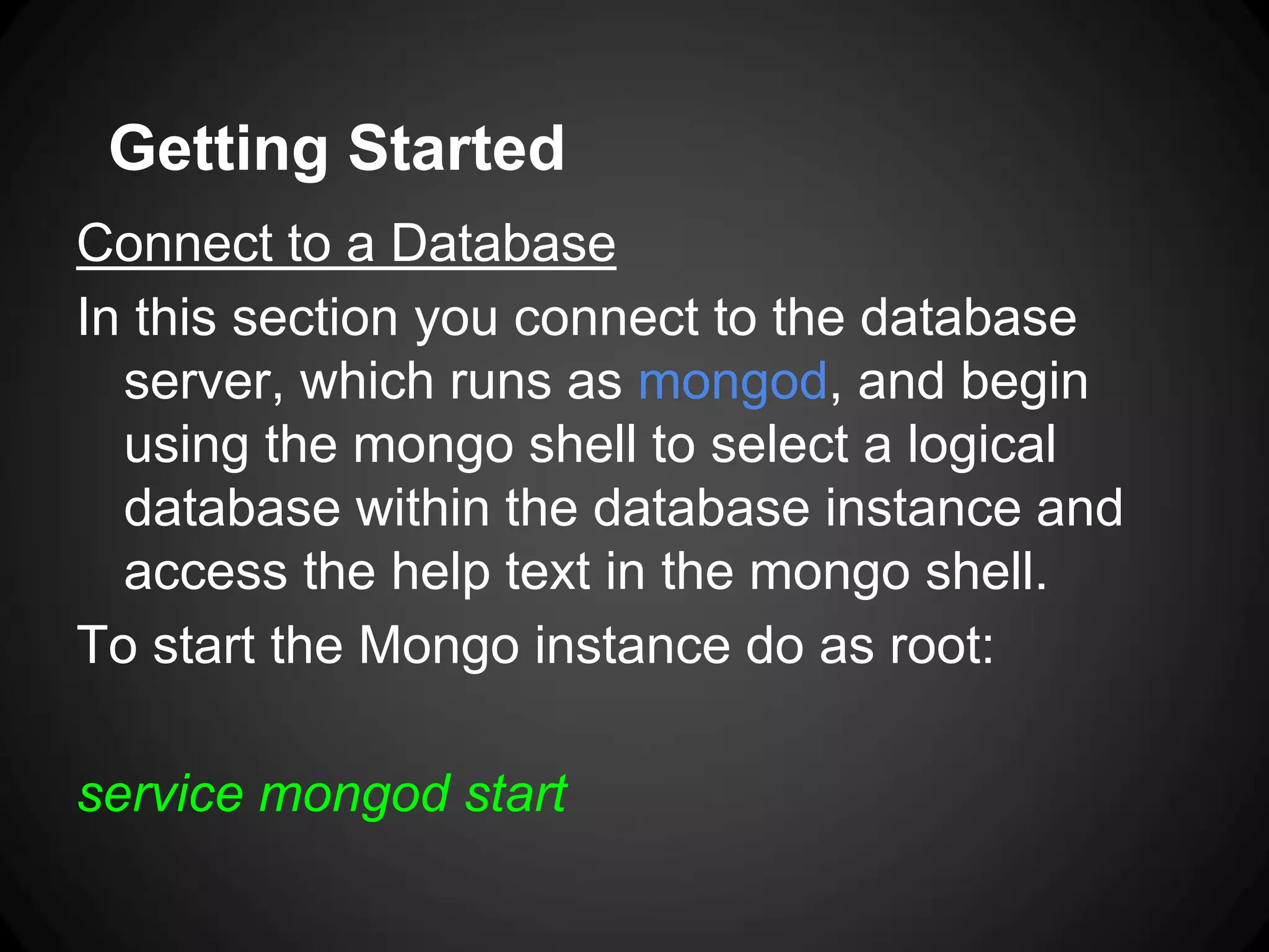 Getting Started
Connect to a Database
In this section you connect to the database
server, which runs as mongod, and begin
using the mongo shell to select a logical
database within the database instance and
access the help text in the mongo shell.
To start the Mongo instance do as root:
service mongod start

 