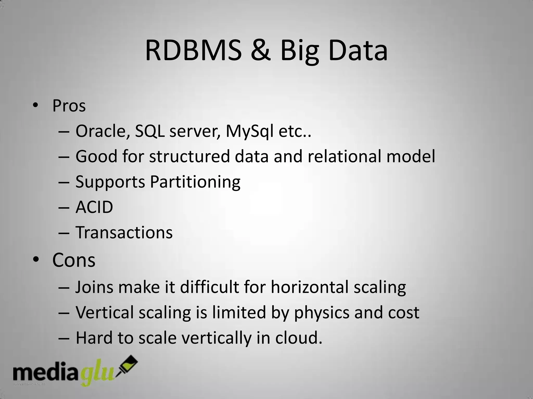RDBMS & Big Data
• Pros
   – Oracle, SQL server, MySql etc..
   – Good for structured data and relational model
   – Supports Partitioning
   – ACID
   – Transactions
• Cons
   – Joins make it difficult for horizontal scaling
   – Vertical scaling is limited by physics and cost
   – Hard to scale vertically in cloud.
 