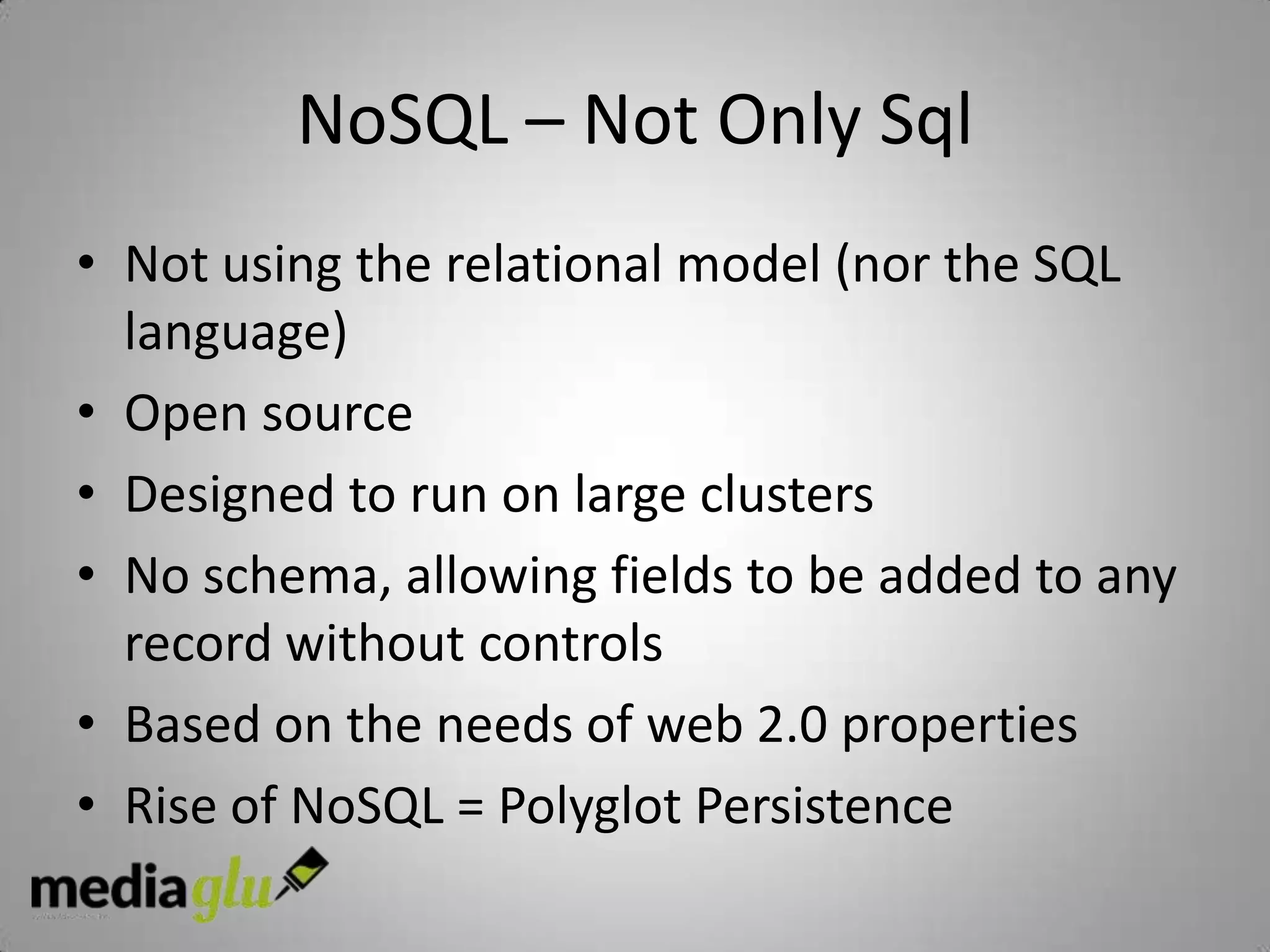 NoSQL – Not Only Sql
• Not using the relational model (nor the SQL
  language)
• Open source
• Designed to run on large clusters
• No schema, allowing fields to be added to any
  record without controls
• Based on the needs of web 2.0 properties
• Rise of NoSQL = Polyglot Persistence
 