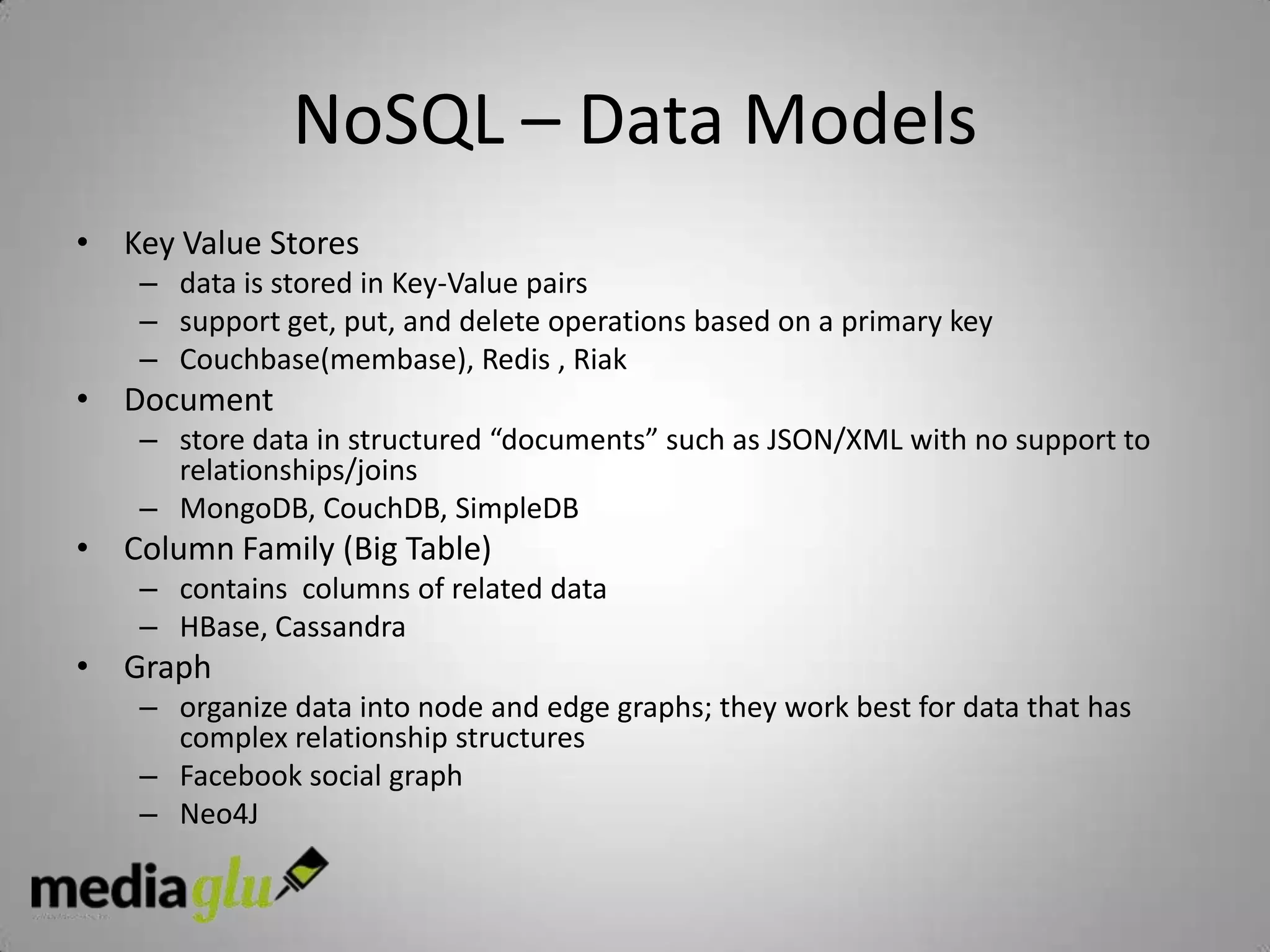 NoSQL – Data Models
• Key Value Stores
    – data is stored in Key-Value pairs
    – support get, put, and delete operations based on a primary key
    – Couchbase(membase), Redis , Riak
• Document
    – store data in structured “documents” such as JSON/XML with no support to
      relationships/joins
    – MongoDB, CouchDB, SimpleDB
• Column Family (Big Table)
    – contains columns of related data
    – HBase, Cassandra
• Graph
    – organize data into node and edge graphs; they work best for data that has
      complex relationship structures
    – Facebook social graph
    – Neo4J
 