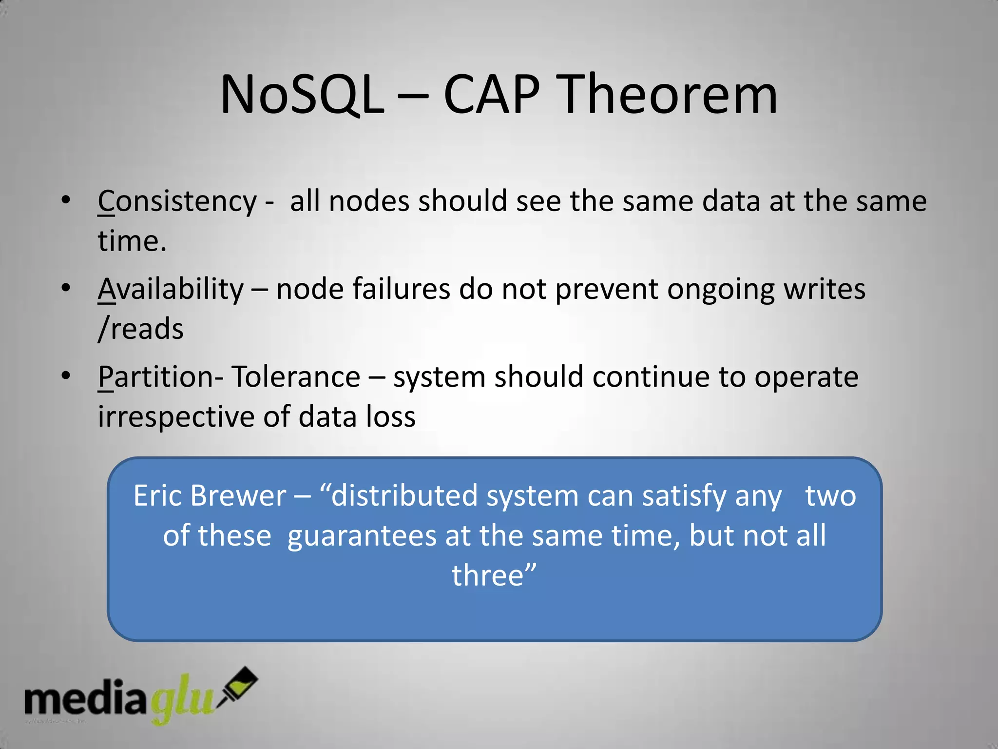 NoSQL – CAP Theorem
• Consistency - all nodes should see the same data at the same
  time.
• Availability – node failures do not prevent ongoing writes
  /reads
• Partition- Tolerance – system should continue to operate
  irrespective of data loss

     Eric Brewer – “distributed system can satisfy any two
       of these guarantees at the same time, but not all
                             three”
 