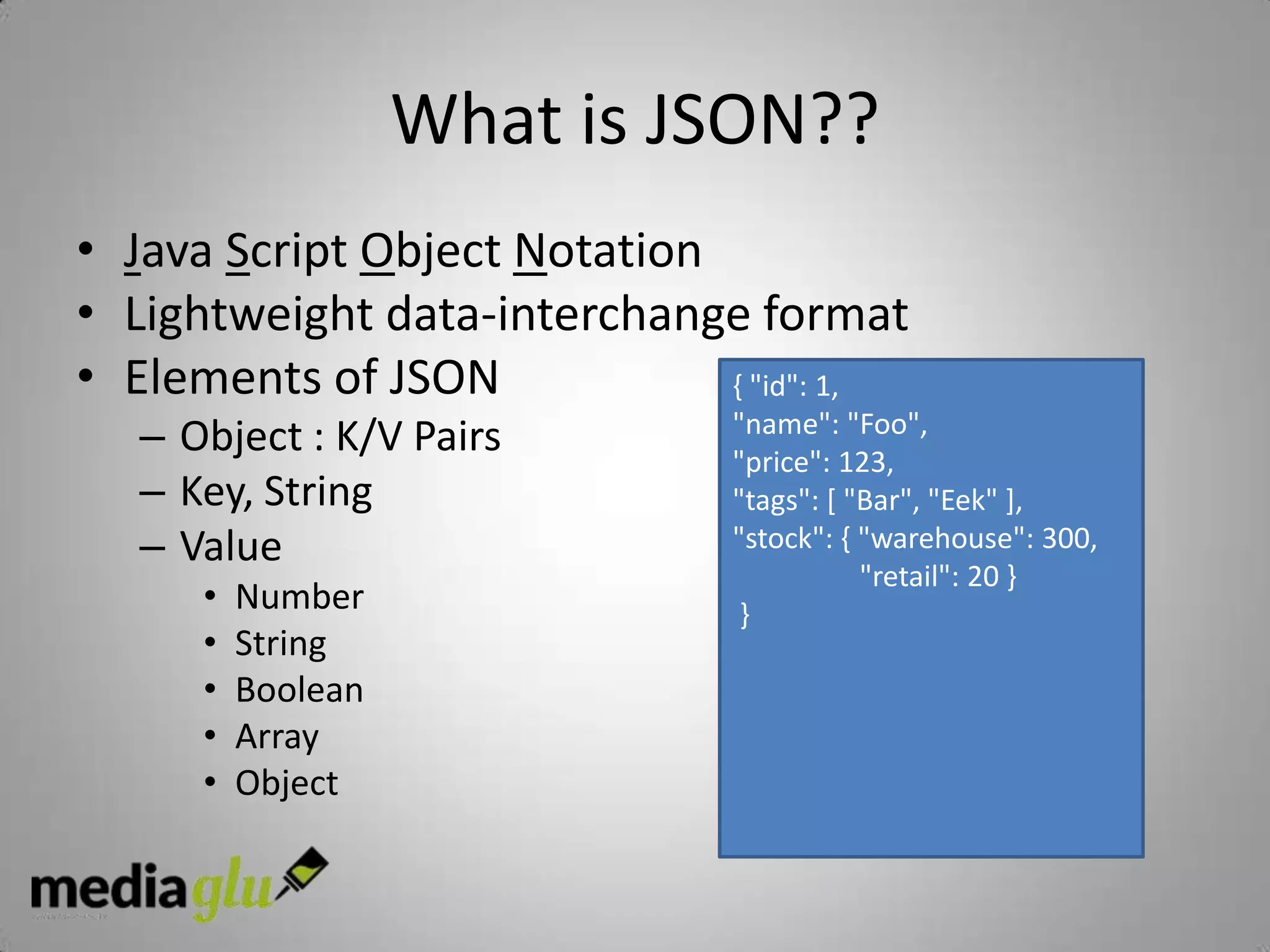 What is JSON??
• Java Script Object Notation
• Lightweight data-interchange format
• Elements of JSON            { "id": 1,
   – Object : K/V Pairs        "name": "Foo",
                               "price": 123,
   – Key, String               "tags": [ "Bar", "Eek" ],
   – Value                     "stock": { "warehouse": 300,
                                          "retail": 20 }
      •   Number                }
      •   String
      •   Boolean
      •   Array
      •   Object
 