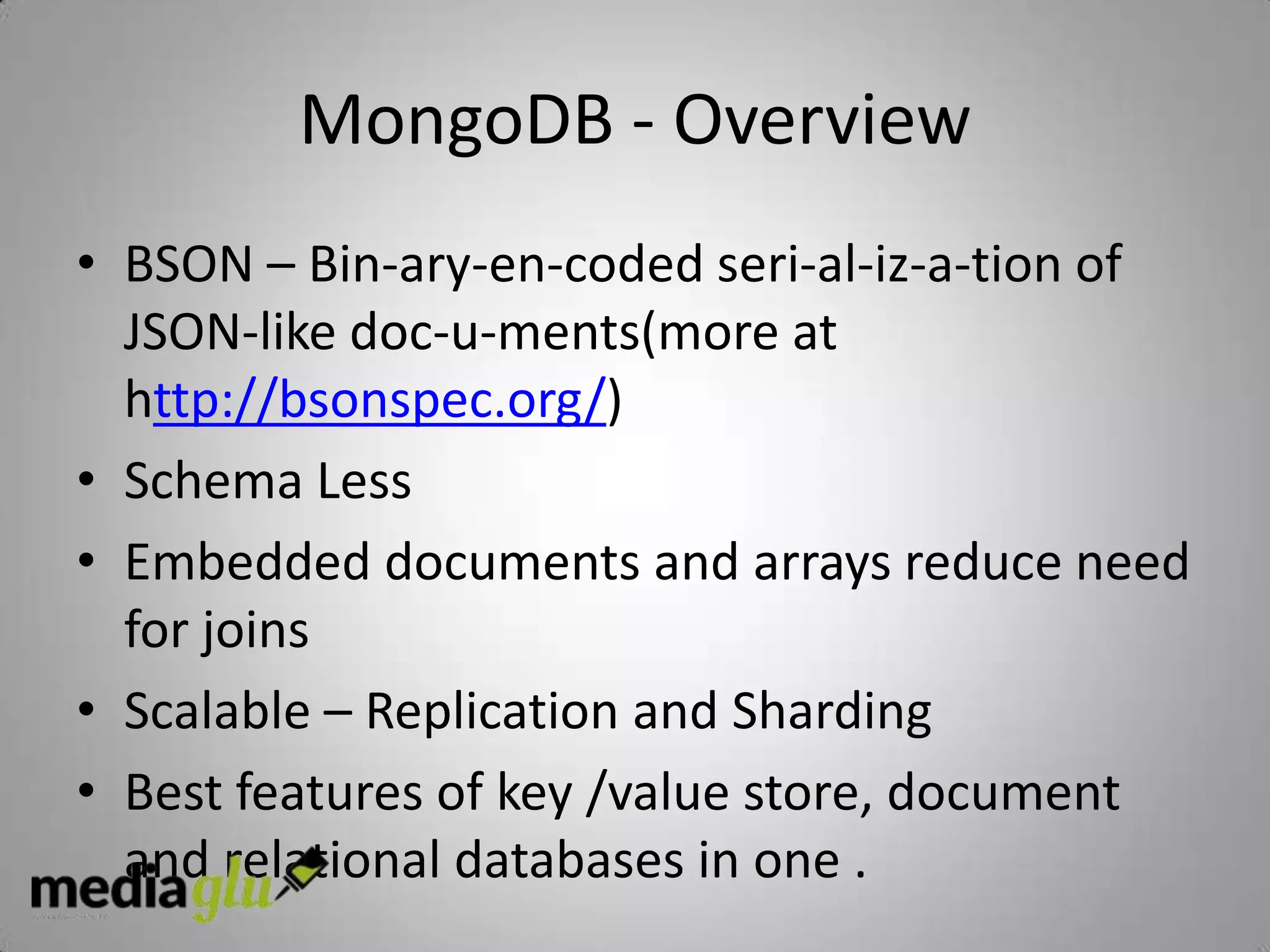 MongoDB - Overview
• BSON – Bin-ary-en-coded seri-al-iz-a-tion of
  JSON-like doc-u-ments(more at
  http://bsonspec.org/)
• Schema Less
• Embedded documents and arrays reduce need
  for joins
• Scalable – Replication and Sharding
• Best features of key /value store, document
  and relational databases in one .
 