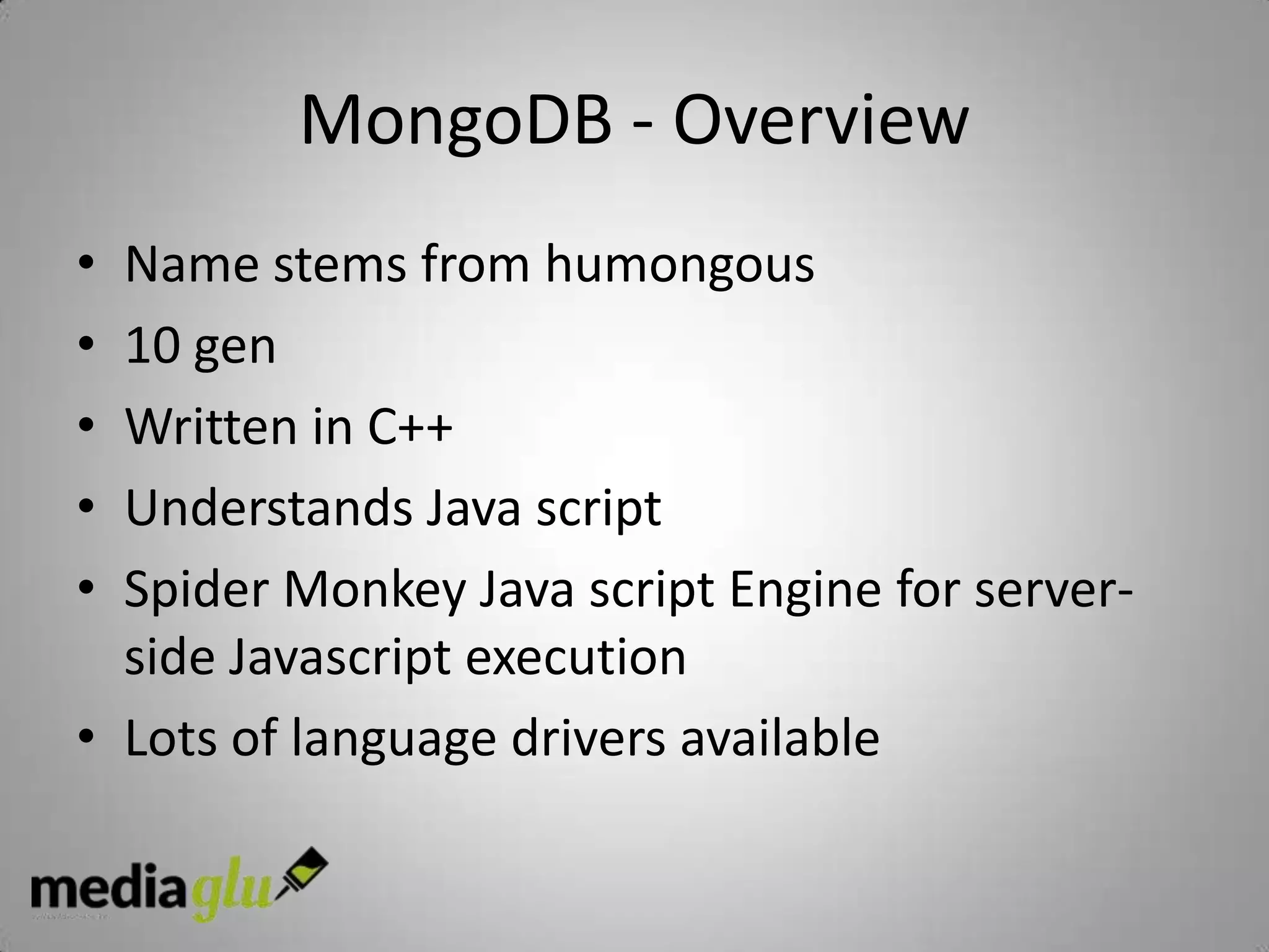 MongoDB - Overview
• Name stems from humongous
• 10 gen
• Written in C++
• Understands Java script
• Spider Monkey Java script Engine for server-
  side Javascript execution
• Lots of language drivers available
 