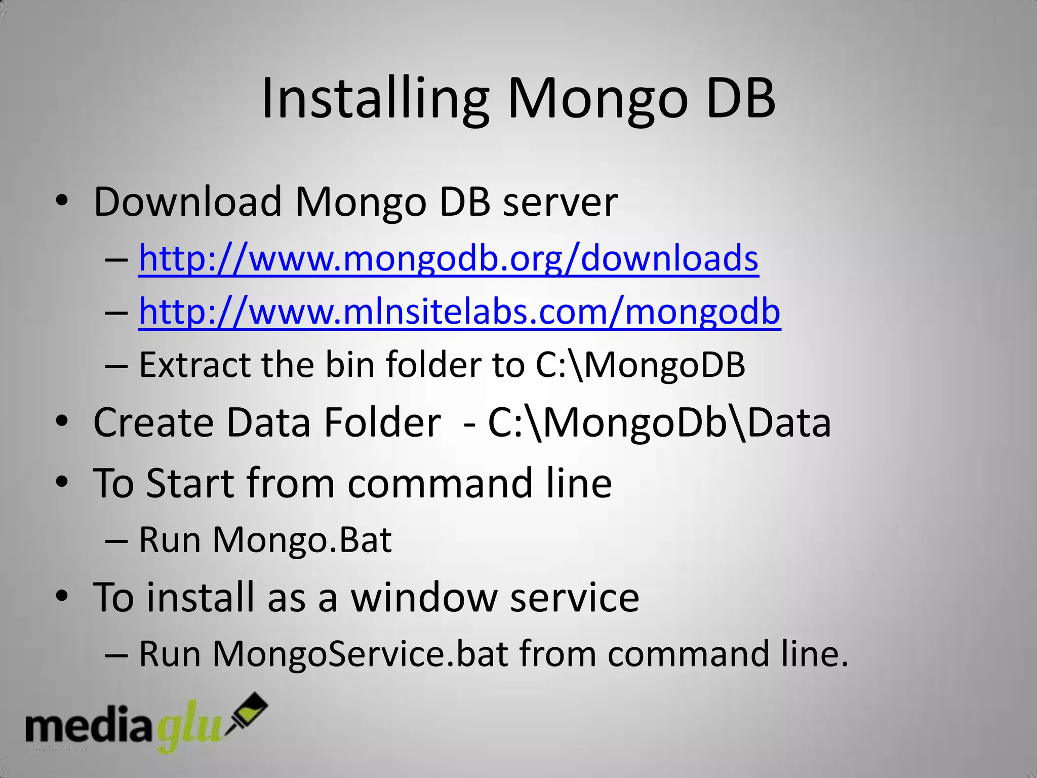 Installing Mongo DB
• Download Mongo DB server
  – http://www.mongodb.org/downloads
  – http://www.mlnsitelabs.com/mongodb
  – Extract the bin folder to C:MongoDB
• Create Data Folder - C:MongoDbData
• To Start from command line
  – Run Mongo.Bat
• To install as a window service
  – Run MongoService.bat from command line.
 