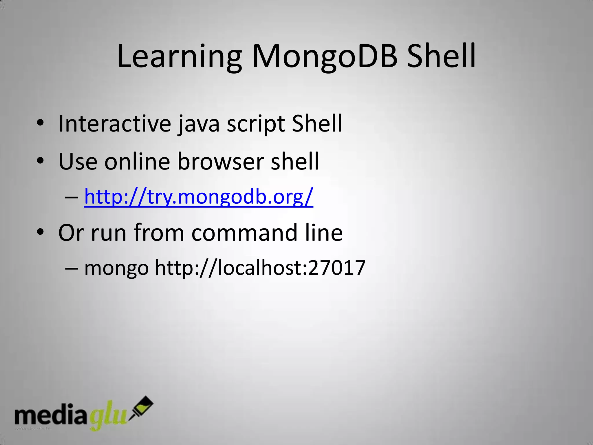 Learning MongoDB Shell
• Interactive java script Shell
• Use online browser shell
  – http://try.mongodb.org/
• Or run from command line
  – mongo http://localhost:27017
 