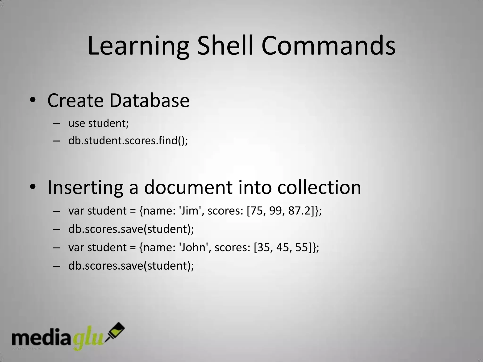 Learning Shell Commands
• Create Database
  – use student;
  – db.student.scores.find();



• Inserting a document into collection
  –   var student = {name: 'Jim', scores: [75, 99, 87.2]};
  –   db.scores.save(student);
  –   var student = {name: 'John', scores: [35, 45, 55]};
  –   db.scores.save(student);
 