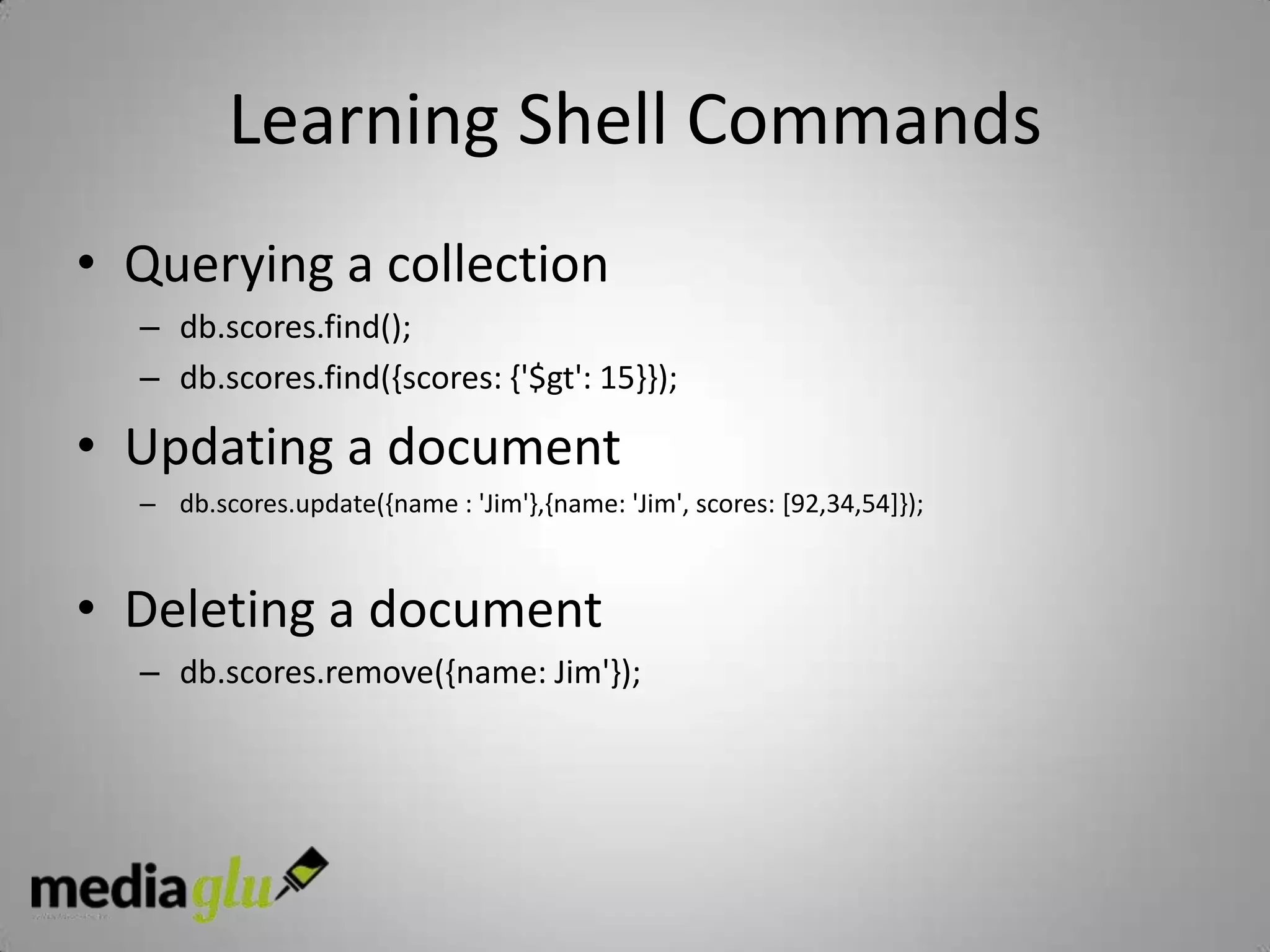 Learning Shell Commands
• Querying a collection
  – db.scores.find();
  – db.scores.find({scores: {'$gt': 15}});

• Updating a document
  – db.scores.update({name : 'Jim'},{name: 'Jim', scores: [92,34,54]});



• Deleting a document
  – db.scores.remove({name: Jim'});
 