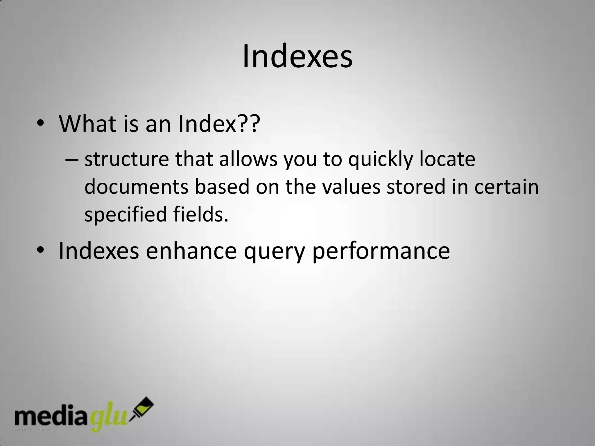 Indexes
• What is an Index??
  – structure that allows you to quickly locate
    documents based on the values stored in certain
    specified fields.
• Indexes enhance query performance
 