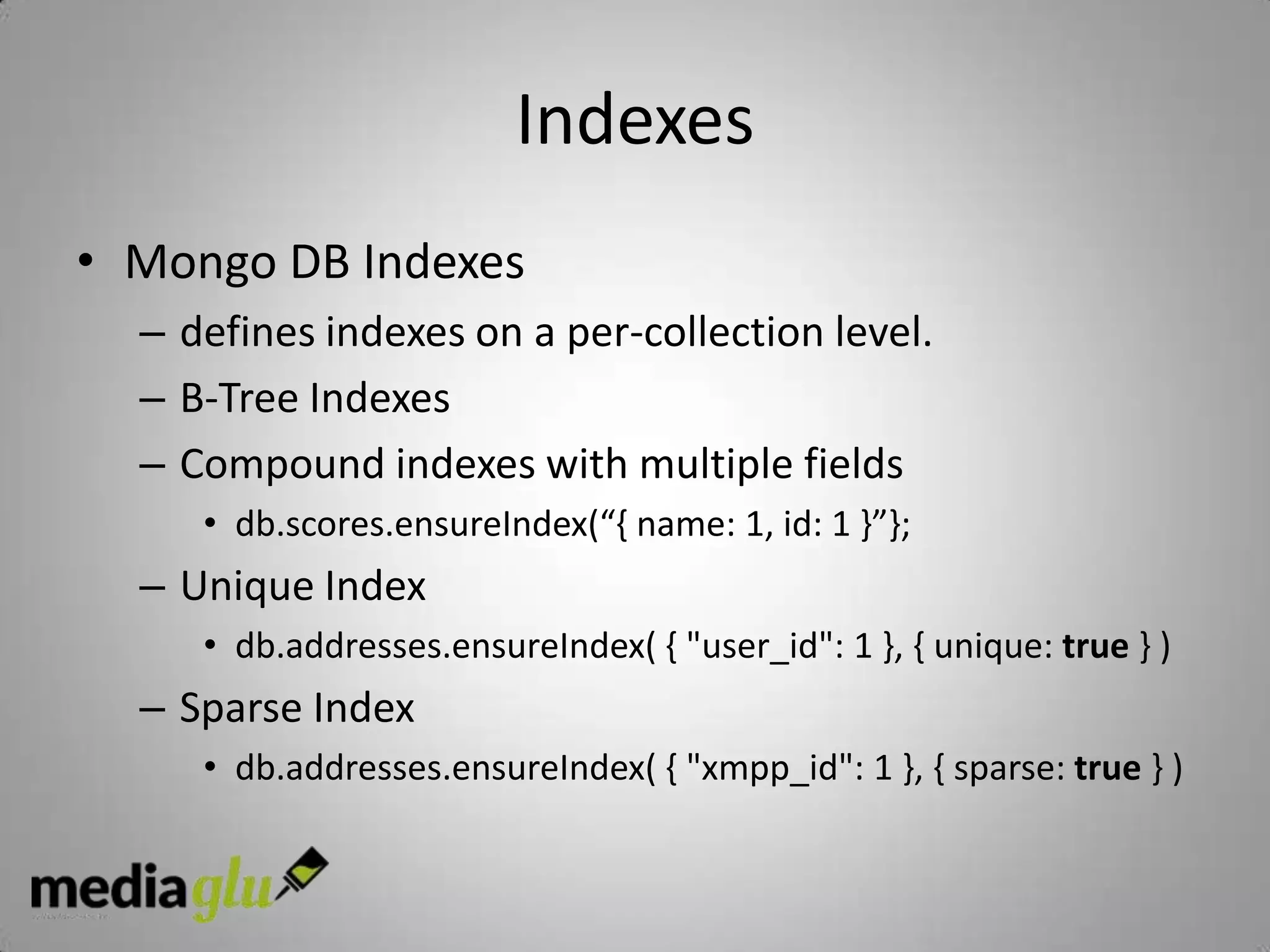Indexes
• Mongo DB Indexes
  – defines indexes on a per-collection level.
  – B-Tree Indexes
  – Compound indexes with multiple fields
     • db.scores.ensureIndex(“{ name: 1, id: 1 }”};
  – Unique Index
     • db.addresses.ensureIndex( { "user_id": 1 }, { unique: true } )
  – Sparse Index
     • db.addresses.ensureIndex( { "xmpp_id": 1 }, { sparse: true } )
 