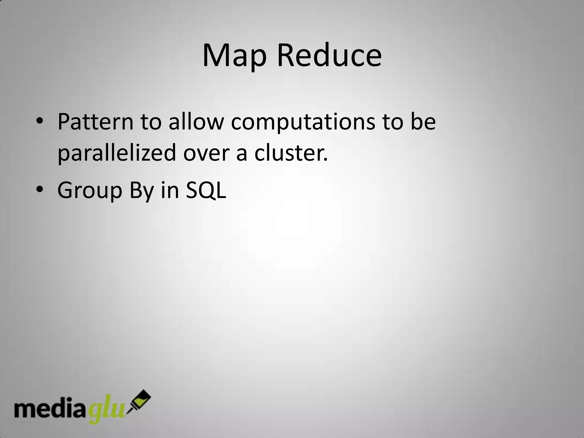 Map Reduce
• Pattern to allow computations to be
  parallelized over a cluster.
• Group By in SQL
 
