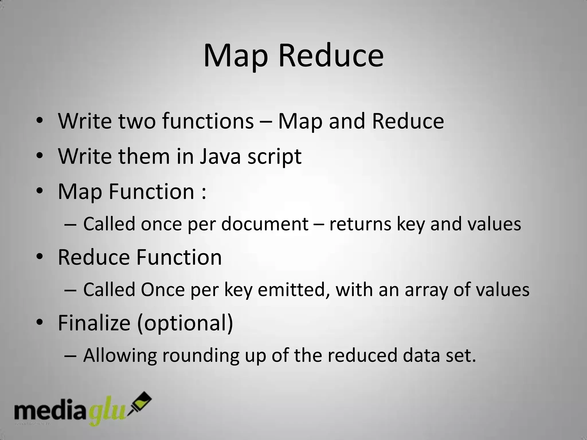 Map Reduce
• Write two functions – Map and Reduce
• Write them in Java script
• Map Function :
   – Called once per document – returns key and values
• Reduce Function
   – Called Once per key emitted, with an array of values
• Finalize (optional)
   – Allowing rounding up of the reduced data set.
 