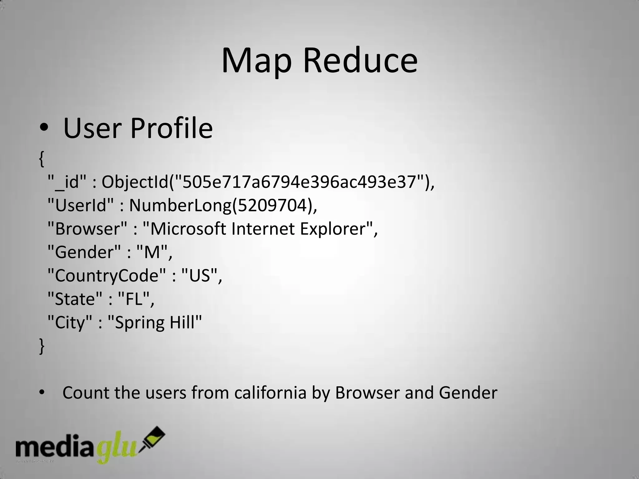 Map Reduce
• User Profile
{
    "_id" : ObjectId("505e717a6794e396ac493e37"),
    "UserId" : NumberLong(5209704),
    "Browser" : "Microsoft Internet Explorer",
    "Gender" : "M",
    "CountryCode" : "US",
    "State" : "FL",
    "City" : "Spring Hill"
}

• Count the users from california by Browser and Gender
 