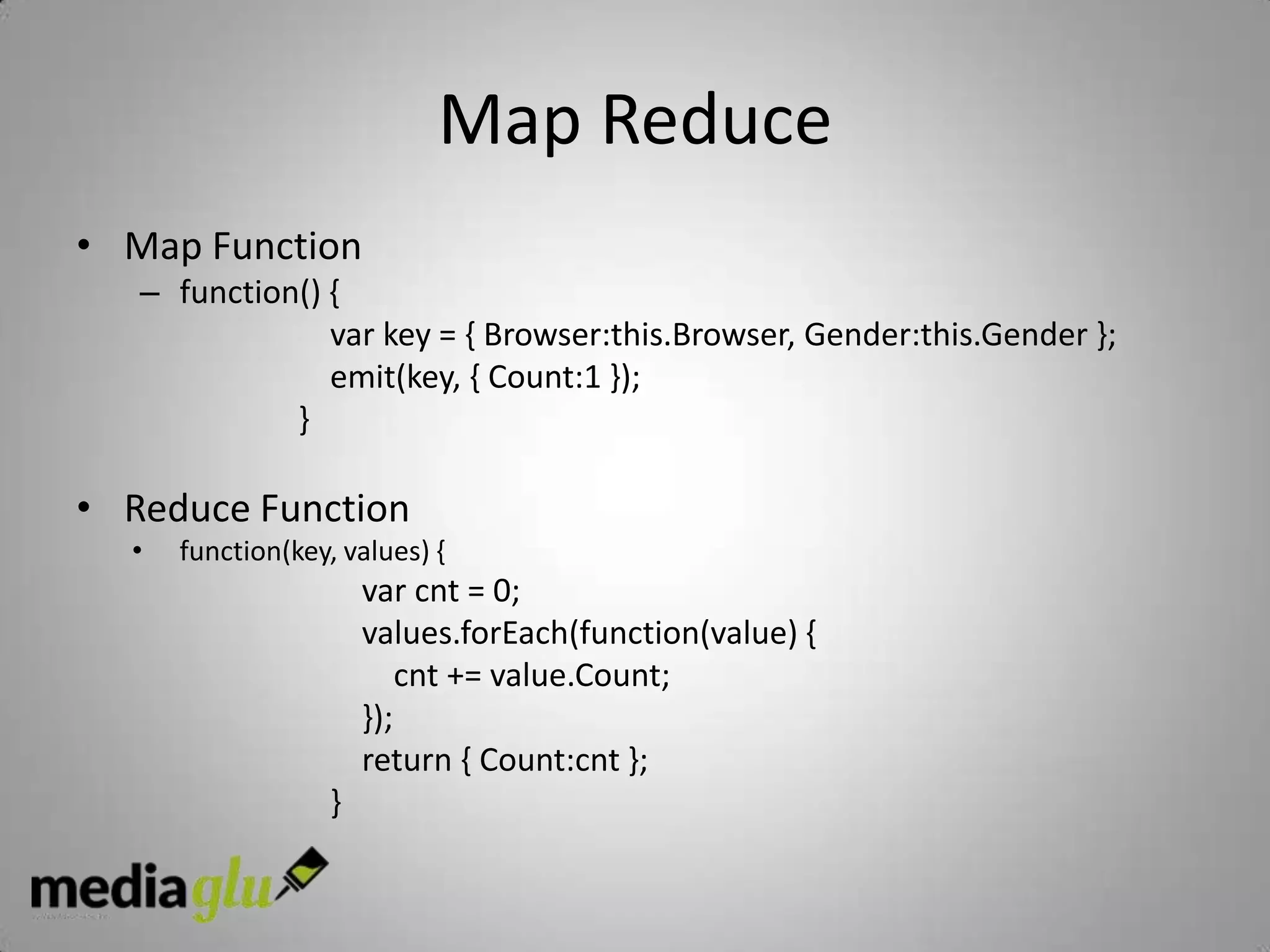 Map Reduce
• Map Function
   – function() {
                var key = { Browser:this.Browser, Gender:this.Gender };
                emit(key, { Count:1 });
             }

• Reduce Function
  •   function(key, values) {
                       var cnt = 0;
                       values.forEach(function(value) {
                           cnt += value.Count;
                       });
                       return { Count:cnt };
                   }
 