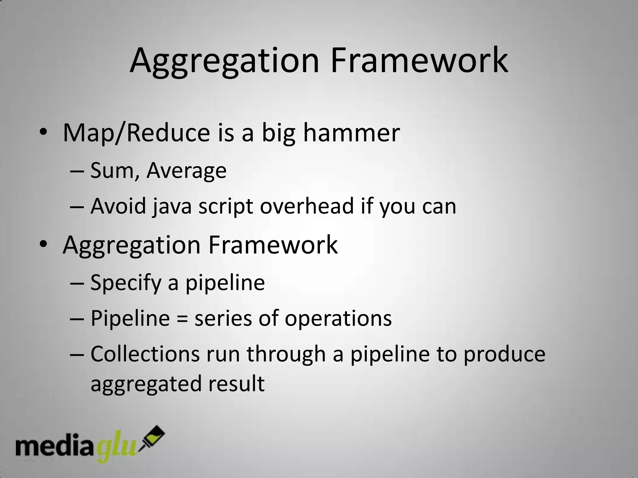 Aggregation Framework
• Map/Reduce is a big hammer
  – Sum, Average
  – Avoid java script overhead if you can
• Aggregation Framework
  – Specify a pipeline
  – Pipeline = series of operations
  – Collections run through a pipeline to produce
    aggregated result
 