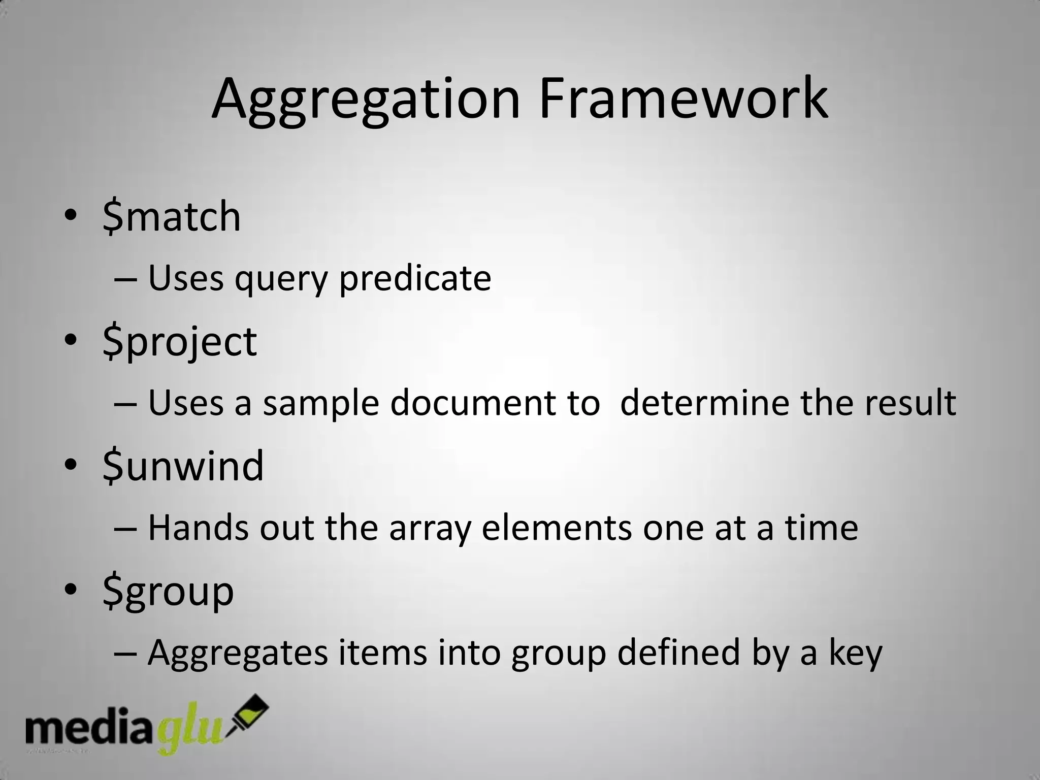 Aggregation Framework
• $match
  – Uses query predicate
• $project
  – Uses a sample document to determine the result
• $unwind
  – Hands out the array elements one at a time
• $group
  – Aggregates items into group defined by a key
 