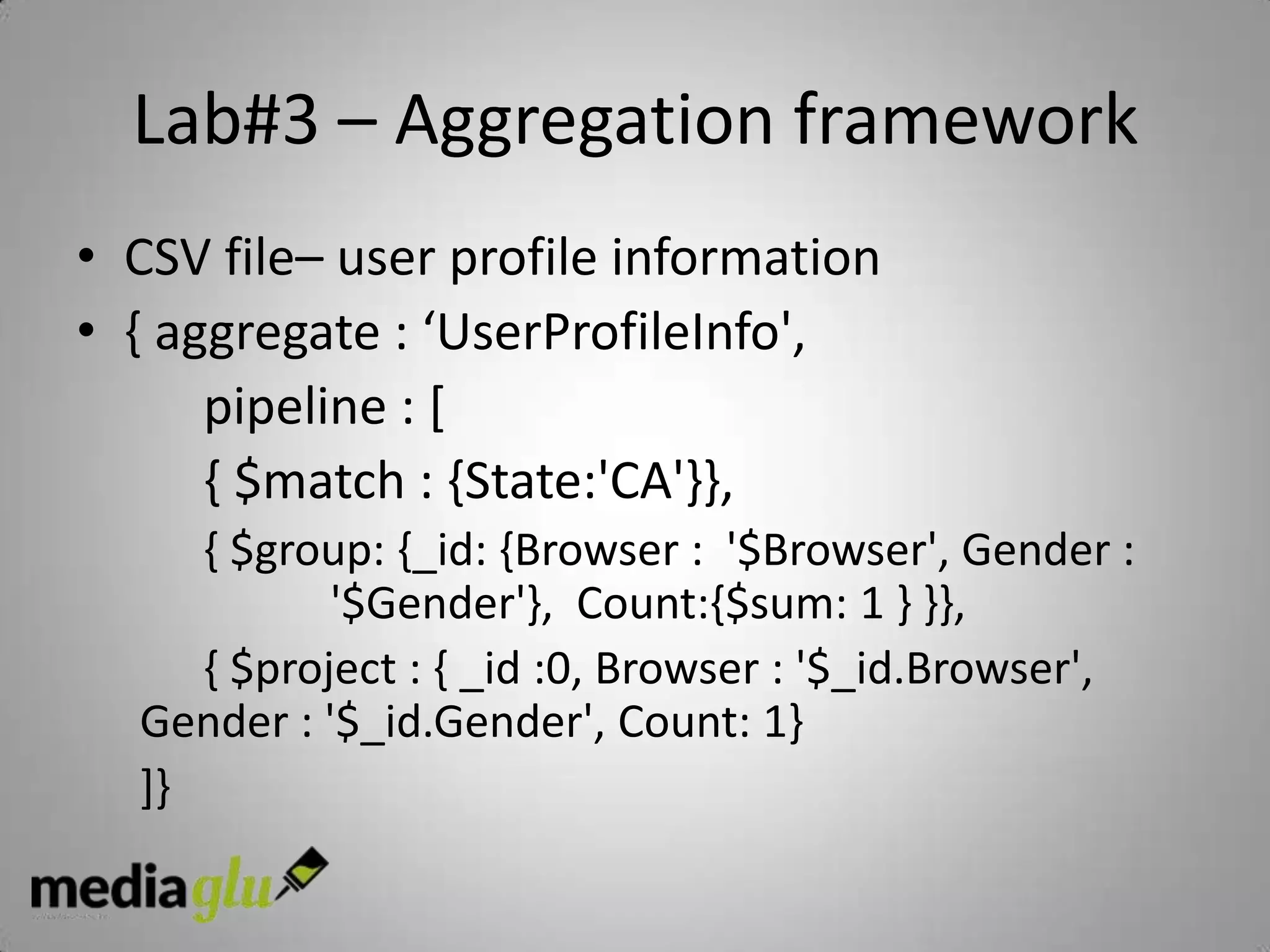 Lab#3 – Aggregation framework
• CSV file– user profile information
• { aggregate : ‘UserProfileInfo',
      pipeline : [
      { $match : {State:'CA'}},
     { $group: {_id: {Browser : '$Browser', Gender :
            '$Gender'}, Count:{$sum: 1 } }},
     { $project : { _id :0, Browser : '$_id.Browser',
  Gender : '$_id.Gender', Count: 1}
  ]}
 