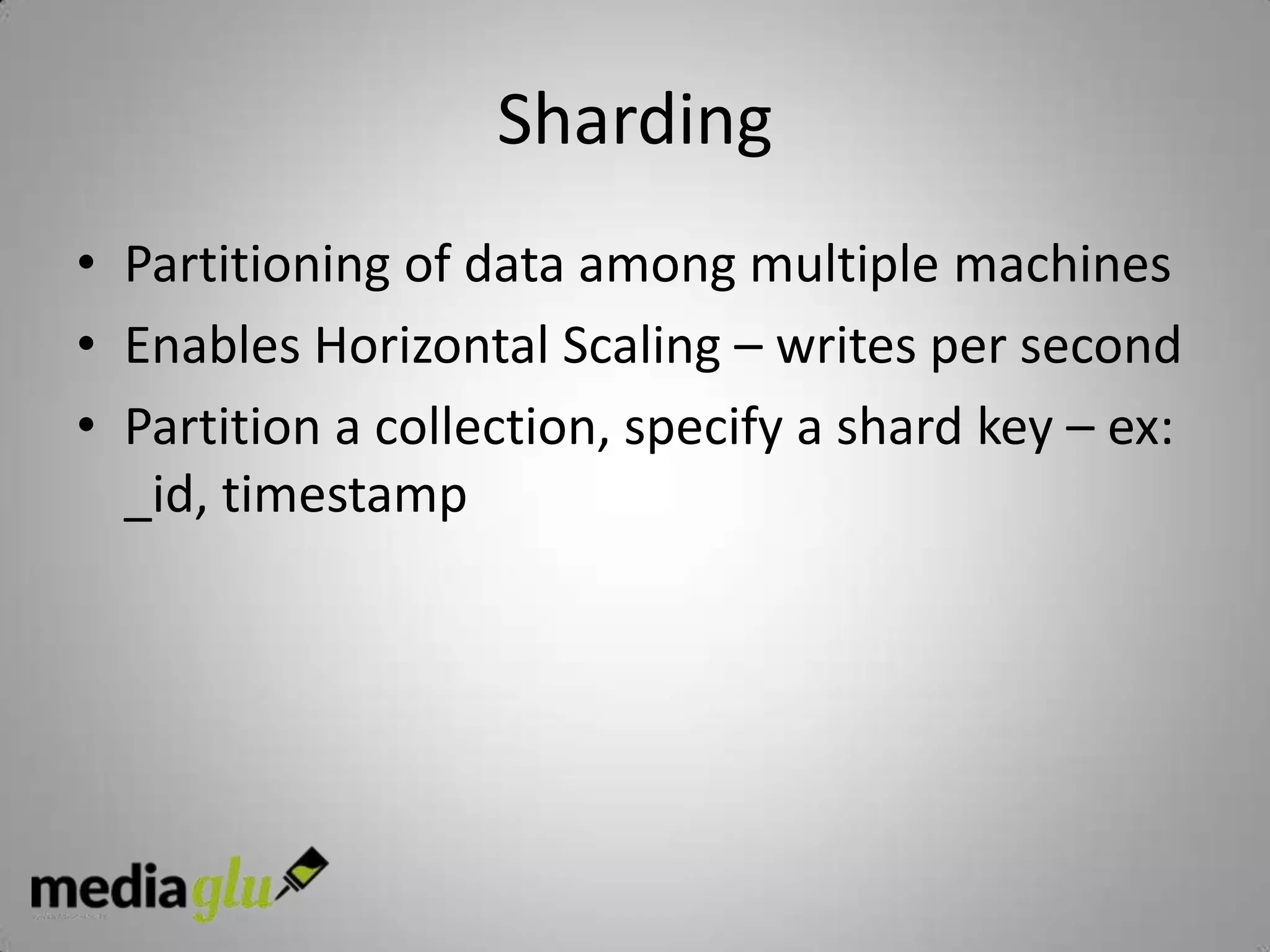 Sharding
• Partitioning of data among multiple machines
• Enables Horizontal Scaling – writes per second
• Partition a collection, specify a shard key – ex:
  _id, timestamp
 