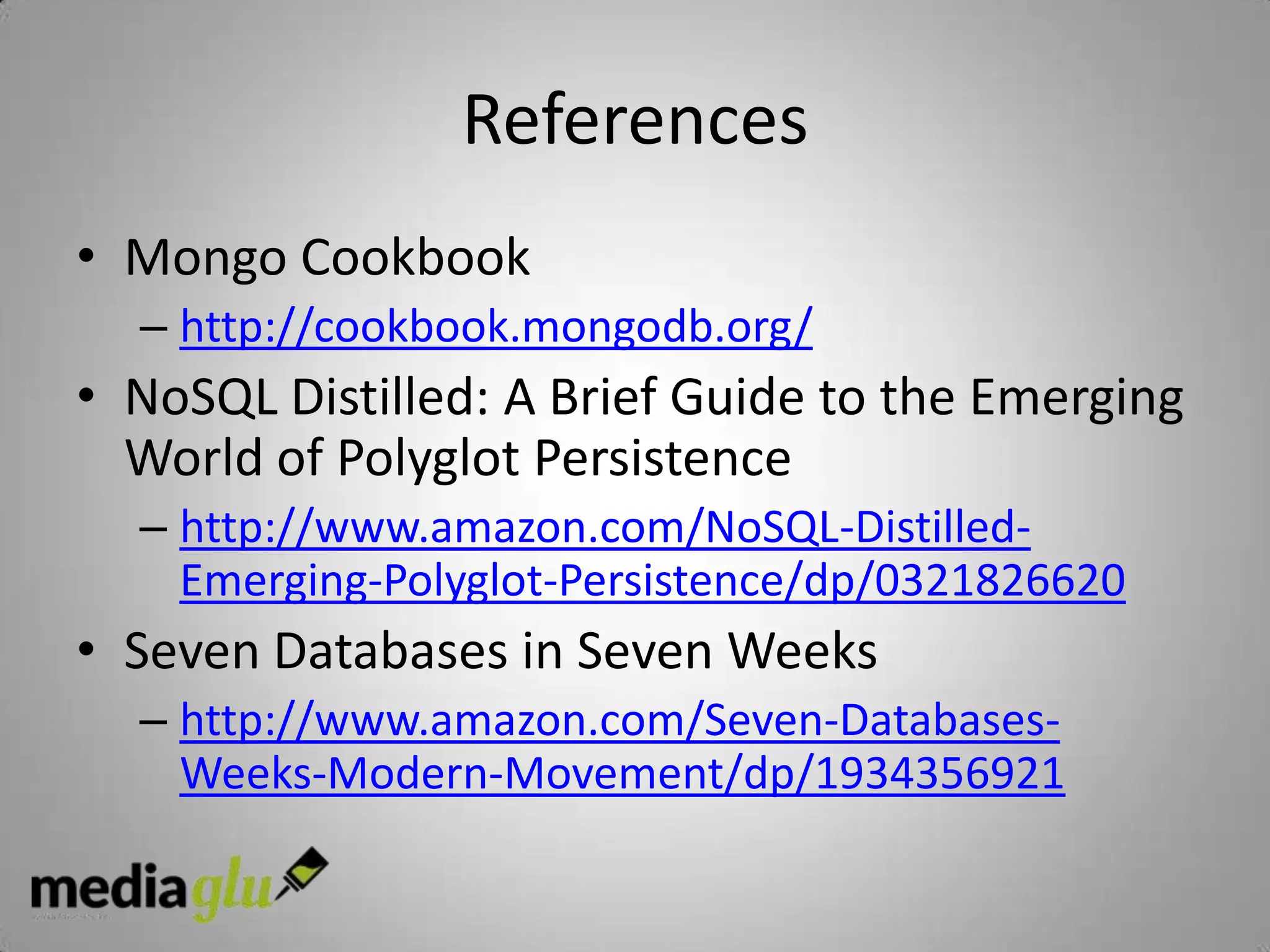 References
• Mongo Cookbook
  – http://cookbook.mongodb.org/
• NoSQL Distilled: A Brief Guide to the Emerging
  World of Polyglot Persistence
  – http://www.amazon.com/NoSQL-Distilled-
    Emerging-Polyglot-Persistence/dp/0321826620
• Seven Databases in Seven Weeks
  – http://www.amazon.com/Seven-Databases-
    Weeks-Modern-Movement/dp/1934356921
 