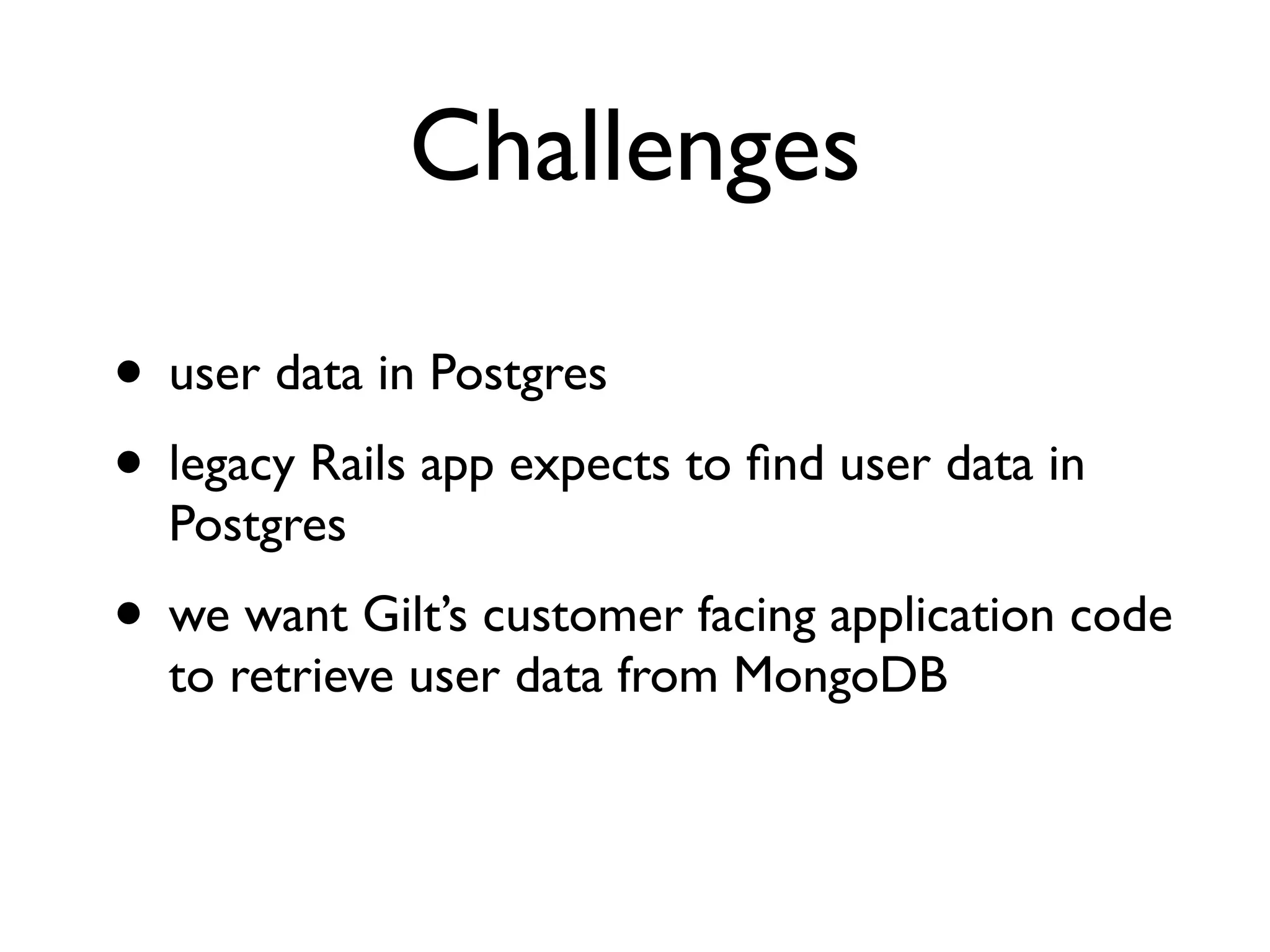 Challenges

• user data in Postgres
• legacy Rails app expects to ﬁnd user data in
  Postgres
• we want Gilt’s customer facing application code
  to retrieve user data from MongoDB
 