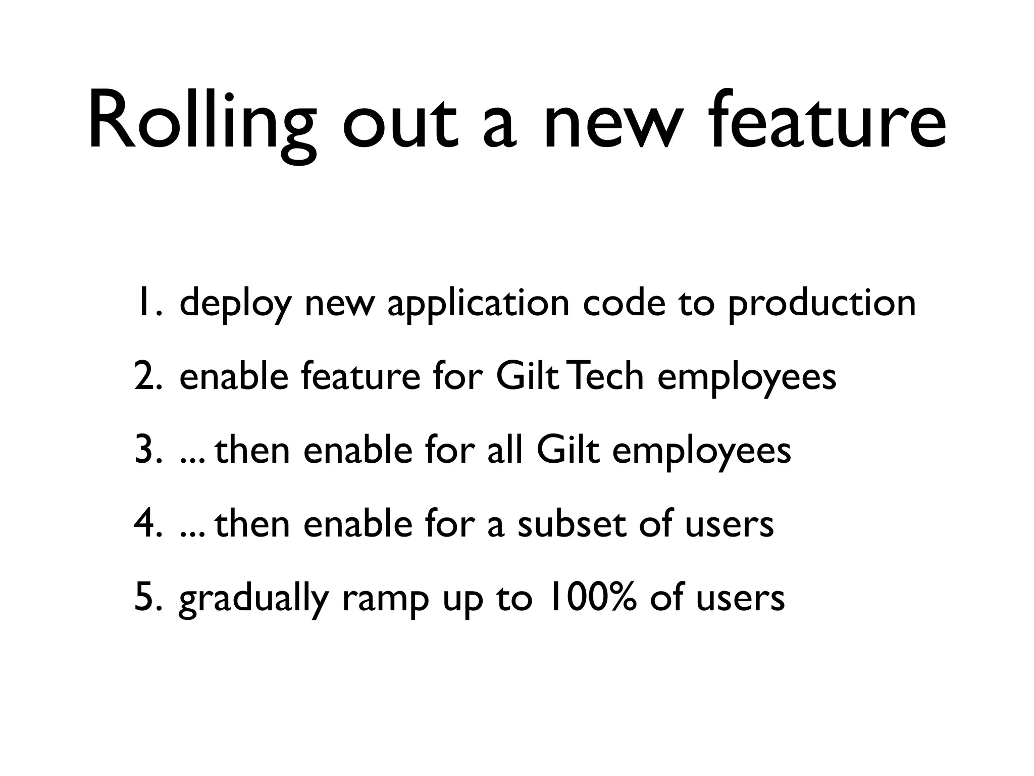 Rolling out a new feature
 1. deploy new application code to production
 2. enable feature for Gilt Tech employees
 3. ... then enable for all Gilt employees
 4. ... then enable for a subset of users
 5. gradually ramp up to 100% of users
 