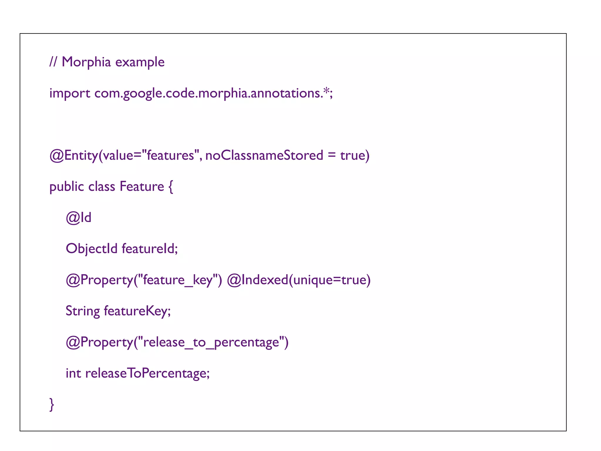 // Morphia example

import com.google.code.morphia.annotations.*;



@Entity(value="features", noClassnameStored = true)

public class Feature {

    @Id

    ObjectId featureId;

    @Property("feature_key") @Indexed(unique=true)

    String featureKey;

    @Property("release_to_percentage")

    int releaseToPercentage;

}
 