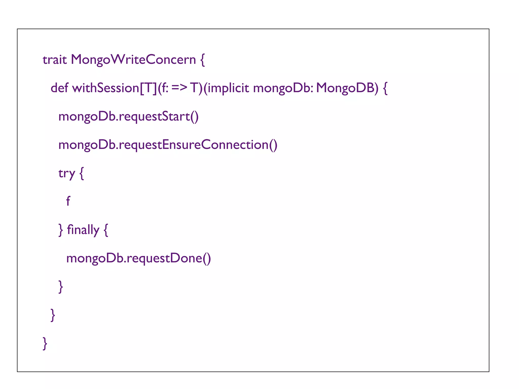 trait MongoWriteConcern {

    def withSession[T](f: => T)(implicit mongoDb: MongoDB) {

        mongoDb.requestStart()

        mongoDb.requestEnsureConnection()

        try {

            f

        } ﬁnally {

            mongoDb.requestDone()

        }

    }

}
 
