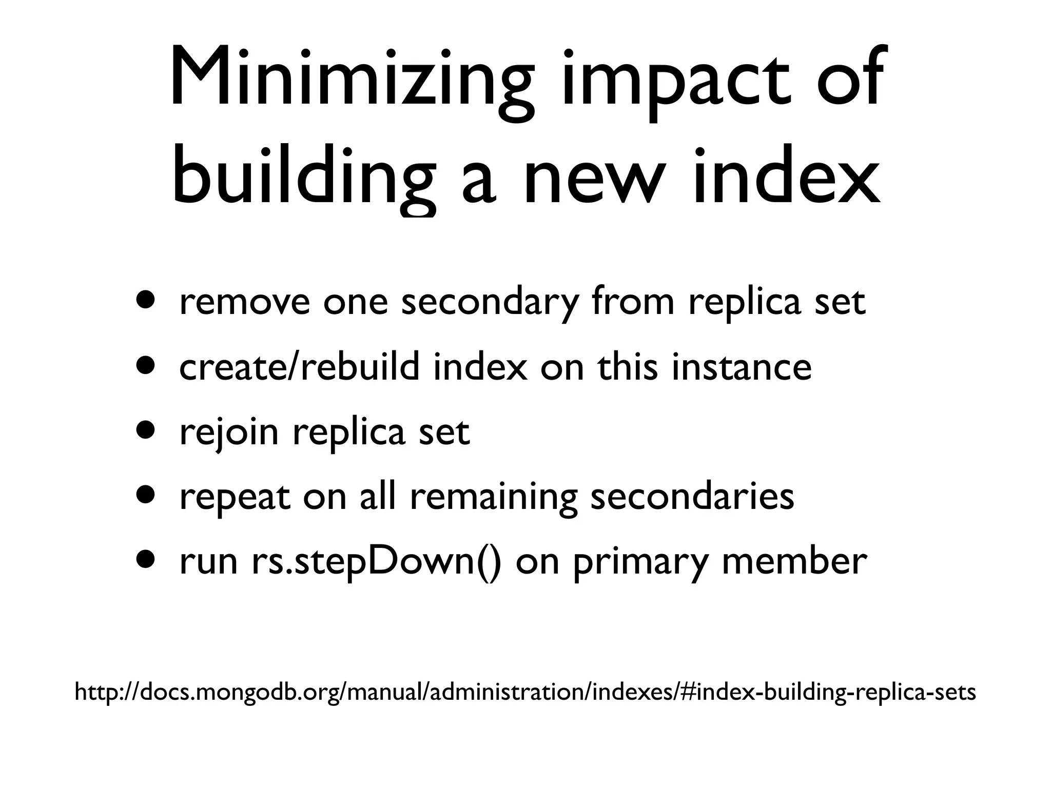 Minimizing impact of
        building a new index
     • remove one secondary from replica set
     • create/rebuild index on this instance
     • rejoin replica set
     • repeat on all remaining secondaries
     • run rs.stepDown() on primary member
http://docs.mongodb.org/manual/administration/indexes/#index-building-replica-sets
 