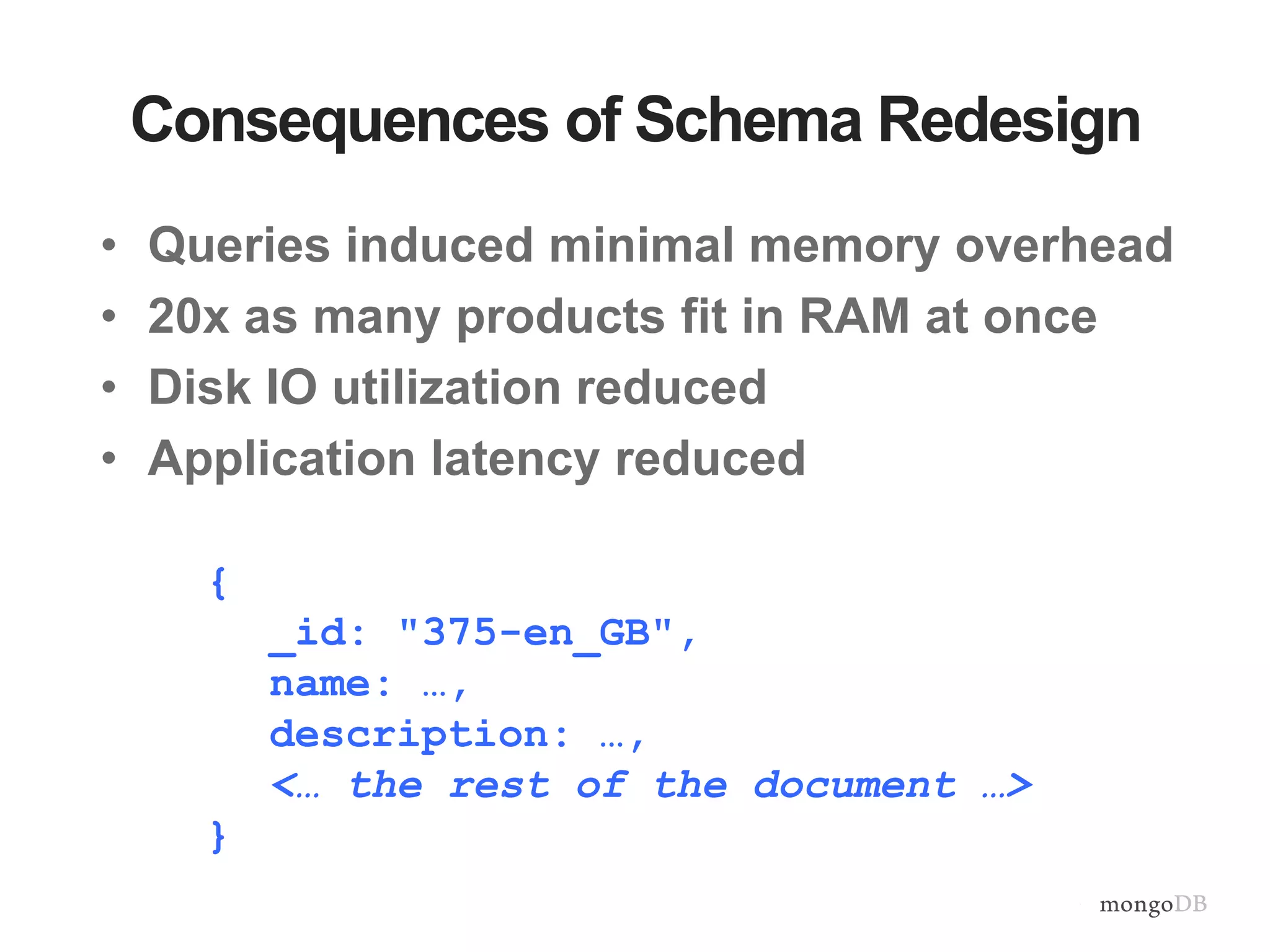 Consequences of Schema Redesign • Queries induced minimal memory overhead • 20x as many products fit in RAM at once • Disk IO utilization reduced • Application latency reduced { _id: "375-en_GB", name: …, description: …, <… the rest of the document …> } 