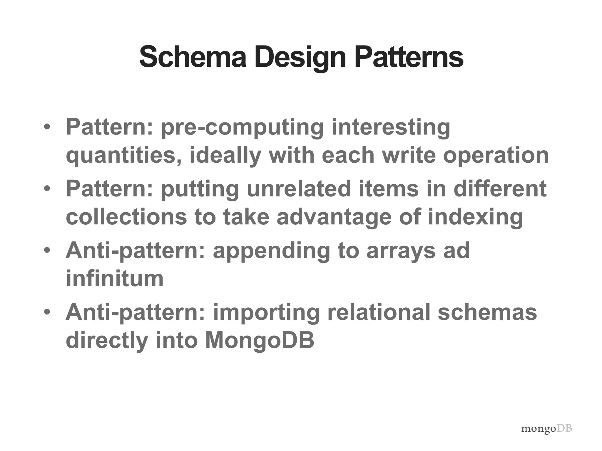 Schema Design Patterns • Pattern: pre-computing interesting quantities, ideally with each write operation • Pattern: putting unrelated items in different collections to take advantage of indexing • Anti-pattern: appending to arrays ad infinitum • Anti-pattern: importing relational schemas directly into MongoDB 
