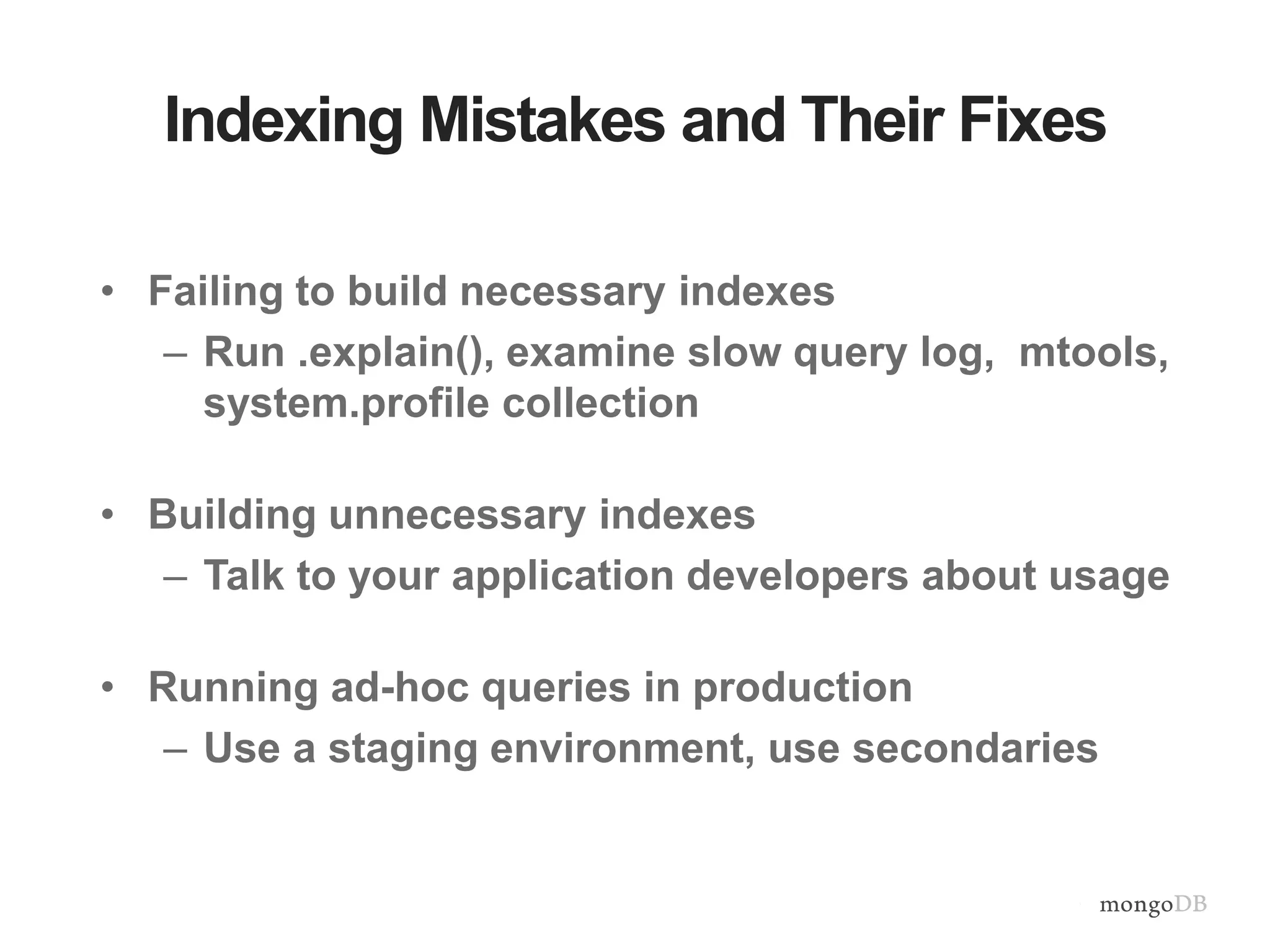 Indexing Mistakes and Their Fixes • Failing to build necessary indexes – Run .explain(), examine slow query log, mtools, system.profile collection • Building unnecessary indexes – Talk to your application developers about usage • Running ad-hoc queries in production – Use a staging environment, use secondaries 
