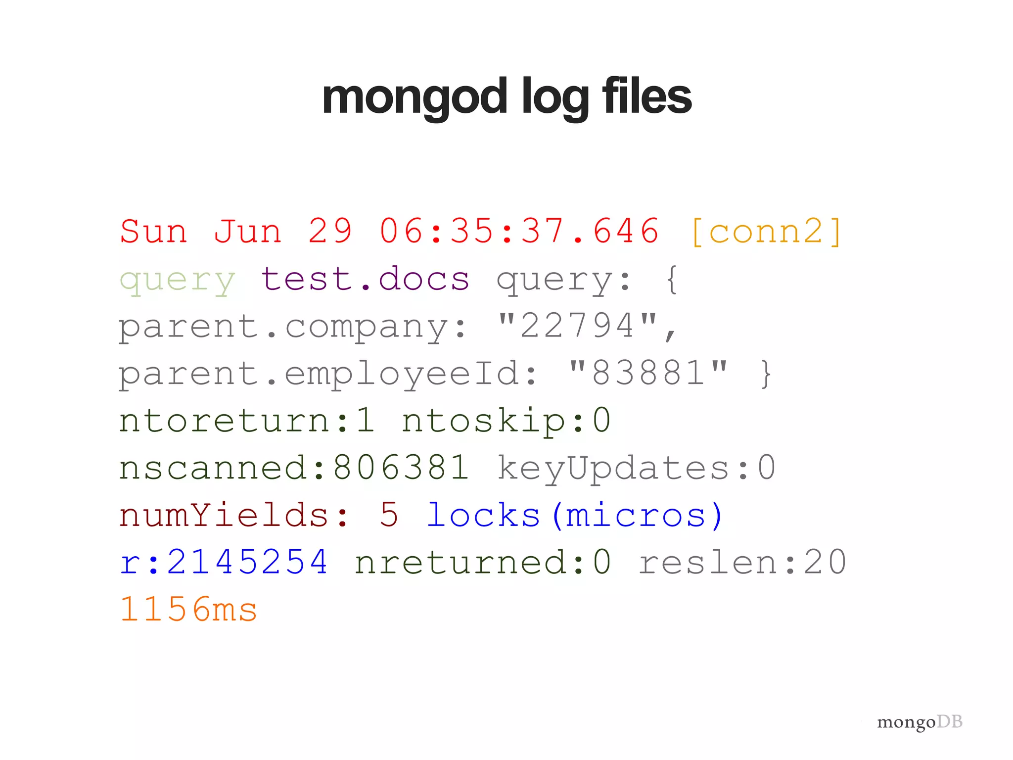 mongod log files Sun Jun 29 06:35:37.646 [conn2] query test.docs query: { parent.company: "22794", parent.employeeId: "83881" } ntoreturn:1 ntoskip:0 nscanned:806381 keyUpdates:0 numYields: 5 locks(micros) r:2145254 nreturned:0 reslen:20 1156ms 